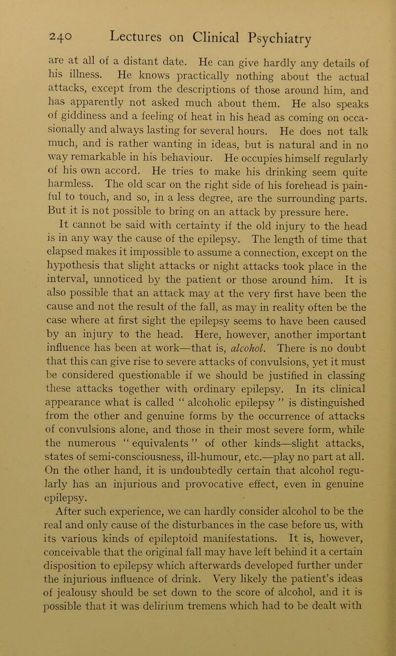 are at all of a distant date. He can give hardly any details of his illness. He knows practically nothing about the actual attacks, except from the descriptions of those around him, and has apparently not asked much about them. He also speaks of giddiness and a feeling of heat in his head as coming on occa- sionally and always lasting for several hours. He does not talk much, and is rather wanting in ideas, but is natural and in no way remarkable in his behaviour. He occupies himself regularly of his own accord. He tries to make his drinking seem quite harmless. The old scar on the right side of his forehead is pain- ful to touch, and so, in a less degree, are the surrounding parts. But it is not possible to bring on an attack by pressure here. It cannot be said with certainty if the old injury to the head is in any way the cause of the epilepsy. The length of time that elapsed makes it impossible to assume a connection, except on the h3q3othesis that slight attacks or night attacks took place in the interval, unnoticed by the patient or those around him. It is also possible that an attack may at the very first have been the cause and not the result of the fall, as may in reality often be the case where at first sight the epilepsy seems to have been caused by an injury to the head. Here, however, another important influence has been at work—that is, alcohol. There is no doubt that this can give rise to severe attacks of convulsions, yet it must be considered questionable if we should be justified in classing these attacks together with ordinary epilepsy. In its clinical appearance what is called “ alcoholic epilepsy ” is distinguished from the other and genuine forms by the occurrence of attacks of convulsions alone, and those in their most severe form, while the numerous “ equivalents ” of other kinds—slight attacks, states of semi-consciousness, ill-humour, etc.—^play no part at all. On the other hand, it is undoubtedly certain that alcohol regu- larly has an injurious and provocative effect, even in genuine epilepsy. After such experience, we can hardly consider alcohol to be the real and only cause of the disturbances in the case before us, with its various kinds of epileptoid manifestations. It is, however, conceivable that the original fall may have left behind it a certain disposition to epilepsy which afterwards developed further under the injurious influence of drink. Very likely the patient’s ideas of jealousy should be set down to the score of alcohol, and it is possible that it was delirium tremens which had to be dealt with