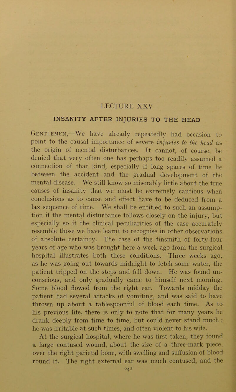 LECTURE XXV INSANITY AFTER INJURIES TO THE HEAD Gentlemen,—We have already repeatedly had occasion to point to the causal importance of severe injuries to the head as the origin of mental disturbances. It cannot, of course, be denied that very often one has perhaps too readily assumed a connection of that kind, especially if long spaces of time lie between the accident and the gradual development of the mental disease. We still know so miserably little about the true causes of insanity that we must be extremely cautious when conclusions as to cause and effect have to be deduced from a lax sequence of time. We shall be entitled to such an assump- tion if the mental disturbance follows closely on the injur}’, but especially so if the clinical peculiarities of the case accurately resemble those we have learnt to recognise in other observations of absolute certainty. The case of the tinsmith of forty-four years of age who was brought here a week ago from the surgical hospital illustrates both these conditions. Three weeks ago, as he was going out towards midnight to fetch some water, the patient tripped on the steps and fell down. He was found un- conscious, and only gradually came to himself next morning. Some blood flowed from the right ear. Towards midday the patient had several attacks of vomiting, and was said to have thrown up about a tablespoonful of blood each time. As to his previous life, there is only to note that for many years he drank deeply from time to time, but could never stand much ; he was irritable at such times, and often violent to his wife. At the surgical hospital, where he was first taken, they found a large contused wound, about the size of a three-mark piece, over the right parietal bone, with swelling and suffusion of blood round it. The right external ear was much contused, and the