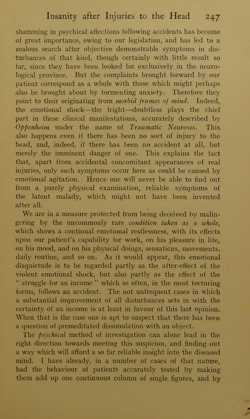 shamming in psychical affections following accidents has become of great importance, owing to our legislation, and has led to a zealous search after objective demonstrable symptoms in dis- turbances of that kind, though certainly with little result so far, since they have been looked for exclusively in the neuro- logical province. But the complaints brought forward by our patient correspond as a whole with those which might perhaps also be brought about by tormenting anxiety. Therefore they point to their originating from morbid frames of mind. Indeed, the emotional shock—th^ fright—doubtless plays the chief part in these clinical manifestations, accurately described by Oppenheim under the name of Traumatic Neuroses. This also happens even if there has been no sort of injury to the head, and, indeed, if there has been no accident at all, but merely the imminent danger of one. This explains the fact that, apart from accidental concomitant appearances of real injuries, only such symptoms occur here as could be caused by emotional agitation. Hence one will never be able to find out from a purely physical examination, reliable symptoms of the latent malady, which might not have been invented after all. We are in a measure protected from being deceived by malin- gering by the uncommonly rare condition taken as a whole, which shows a continual emotional restlessness, with its effects upon our patient’s capability for work, on his pleasure in life, on his mood, and on his physical doings, sensations, movements, daily routine, and so on. As it would appear, this emotional disquietude is to be regarded partly as the after-effect of the violent emotional shock, but also partly as the effect of the “ struggle for an income ” which so often, in the most torturing forms, follows an accident. The not unfrequent cases in which a substantial improvement of all disturbances sets in with the certainty of an income is at least in favour of this last opinion. When that is the case one is apt to suspect that there has been a question of premeditated dissimulation with an object. The psychical method of investigation can alone lead in the right direction towards meeting this suspicion, and finding-out a way which will afford a so far reliable insight into the diseased mind. I have already, in a number of cases of that nature, had the behaviour of patients accurately tested by making them add up one continuous column of single figures, and by