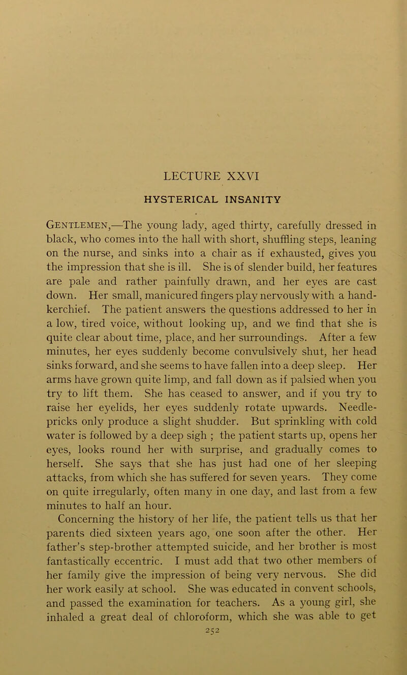 LECTURE XXVI HYSTERICAL INSANITY Gentlemen,—The young lady, aged thirty, carefully dressed in black, who conies into the hall with short, shuffling steps, leaning on the nurse, and sinks into a chair as if exhausted, gives you the impression that she is ill. She is of slender build, her features are pale and rather painfully drawn, and her eyes are cast down. Her small, manicured fingers play nervously with a hand- kerchief. The patient answers the questions addressed to her in a low, tired voice, without looking up, and we find that she is quite clear about time, place, and her surroundings. After a few minutes, her eyes suddenly become convulsively shut, her head sinks forward, and she seems to have fallen into a deep sleep. Her arms have grown quite limp, and fall down as if palsied when you try to lift them. She has ceased to answer, and if you try to raise her eyelids, her eyes suddenly rotate upwards. Needle- pricks only produce a slight shudder. But sprinkling with cold water is followed by a deep sigh ; the patient starts up, opens her eyes, looks round her with surprise, and gradually comes to herself. She says that she has just had one of her sleeping attacks, from which she has suffered for seven years. They come on quite irregularly, often many in one day, and last from a few minutes to half an hour. Concerning the history of her life, the patient tells us that her parents died sixteen years ago, one soon after the other. Her father’s step-brother attempted suicide, and her brother is most fantastically eccentric. I must add that two other members of her family give the impression of being very nervous. She did her work easily at school. She was educated in convent schools, and passed the examination for teachers. As a young girl, she inhaled a great deal of chloroform, which she was able to get