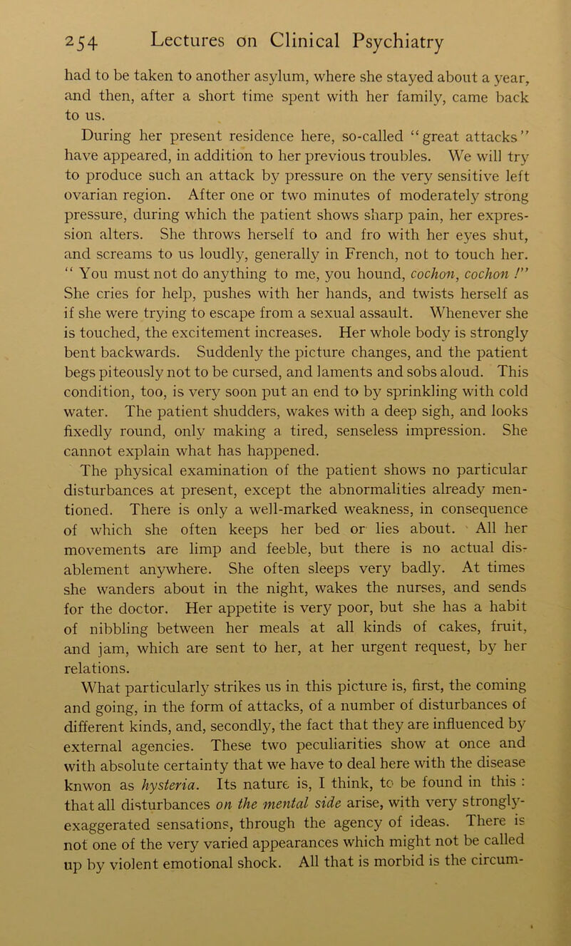 had to be taken to another asylum, where she stayed about a year, and then, after a short time spent with her family, came back to us. During her present residence here, so-called “great attacks” have appeared, in addition to her previous troubles. We will try to produce such an attack by pressure on the very sensitive left ovarian region. After one or two minutes of moderately strong pressure, during which the patient shows sharp pain, her expres- sion alters. She throws herself to and fro with her eyes shut, and screams to us loudly, generally in French, not to touch her. “ You must not do anything to me, you hound, cochon, cochon !” She cries for help, pushes with her hands, and twists herself as if she were trying to escape from a sexual assault. Whenever she is touched, the excitement increases. Her whole body is strongly bent backwards. Suddenly the picture changes, and the patient begs piteously not to be cursed, and laments and sobs aloud. This condition, too, is very soon put an end to by sprinkling with cold water. The patient shudders, wakes with a deep sigh, and looks fixedly round, only making a tired, senseless impression. She cannot explain what has happened. The physical examination of the patient shows no particular disturbances at present, except the abnormalities already men- tioned. There is only a well-marked weakness, in consequence of which she often keeps her bed or lies about. All her movements are limp and feeble, but there is no actual dis- ablement anywhere. She often sleeps very badly. At times she wanders about in the night, wakes the nurses, and sends for the doctor. Her appetite is very poor, but she has a habit of nibbling between her meals at all kinds of cakes, fruit, and jam, which are sent to her, at her urgent request, by her relations. What particularly strikes us in this picture is, first, the coming and going, in the form of attacks, of a number of disturbances of different kinds, and, secondly, the fact that they are influenced by external agencies. These two peculiarities show at once and with absolute certainty that we have to deal here with the disease knwon as hysteyia. Its nature is, I think, to be found in this : that all disturbances on the mental side arise, with very strongl}- exaggerated sensations, through the agency of ideas. There is not one of the very varied appearances which might not be called up by violent emotional shock. All that is morbid is the circum-