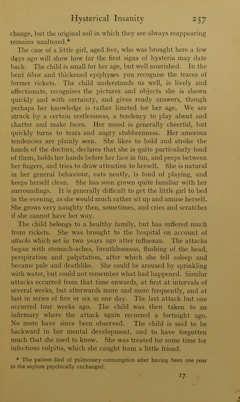 change, but the original soil in which they are always reappearing remains unaltered.* The case of a little girl, aged five, who was brought here a few days ago will show how far the first signs of hysteria may date back. The child-is small for her age, but well nourished. In the bent tihice and thickened epiphyses you recognise the traces of former rickets. The child understands us well, is lively and affectionate, recognises the pictures and objects she is shown quickly and with certainty, and gives ready answers, though perhaps her knowledge is rather limited for her age. We are struck by a certain restlessness, a tendency to play about and chatter and make faces. Her mood is generally cheerful, but quickly turns to tears and angry stubbornness. Her amorous tendencies are plainly seen. She likes to hold and stroke the hands of the doctors, declares that she is quite particularly fond of them, holds her hands before her face in fun, and peeps between her fingers, and tries to draw attention to herself. .She is natural in her general behaviour, eats neatly, is fond of playing, and keeps herself clean. She has soon grown quite familiar with her surroundings. It is generally difficult to get the little girl to bed in the evening, as she would much rather sit up and amuse herself. She grows very naughty then, sometimes, and cries and scratches if she cannot have her way. The child belongs to a healthy family, but has suffered much from rickets. She was brought to the hospital on account of attacks which set in two years ago after influenza. The attacks began with stofnach-aches, breathlessness, flushing of the head, perspiration and palpitation, after which she fell asleep and became pale and deathlike. She could be aroused by sprinkling with water, but could not remember what had happened. Similar attacks occurred from that time onwards, at first at intervals of several weeks, but afterwards more and more frequently, and at last in series of five or six in one day. The last attack but one occurred four weeks ago. The child was then taken to an infirmary where the attack again recurred a fortnight ago. No more have since been observed. The child is said to be backward in her mental development, and to have forgotten much that she used to know. She was treated for some time for infectious colpitis, which she caught from a little friend. * The patient died of pulmonary consumption after having been one year in the asylum psychically unchanged. 17