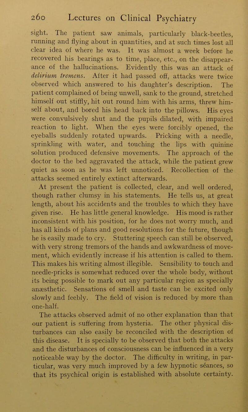 sight. The patient saw animals, particularly black-beetles, running and flying about in quantities, and at such times lost all clear idea of where he was. It was almost a week before he recovered his bearings as to time, place, etc., on the disappear- ance of the hallucinations. Evidently this was an attack of delirium tremens. After it had passed off, attacks were twice observed which answered to his daughter’s description. The patient complained of being unwell, sank to the ground, stretched himself out stiffly, hit out round him with his arms, threw him- self about, and bored his head back into the pillows. His eyes were convulsively shut and the pupils dilated, with impaired reaction to light. When the eyes were forcibly opened, the eyeballs suddenly rotated upwards. Pricking with a needle, sprinkling with water, and touching the lips with quinine solution produced defensive movements. The approach of the doctor to the bed aggravated the attack, while the patient grew quiet as soon as he was left unnoticed. Recollection of the attacks seemed entirely extinct afterwards. At present the patient is collected, clear, and well ordered, though rather clumsy in his statements. He tells us, at great length, about his accidents and the troubles to which they have given rise. He has little general knowledge. His mood is rather inconsistent with his position, for he does not worry much, and has all kinds of plans and good resolutions for the future, though he is easily made to cry. Stuttering speech can still be observed, with very strong tremors of the hands and awkwardness of move- ment, which evidently increase if his attention is called to them. This makes his writing almost illegible. Sensibility to touch and needle-pricks is somewhat reduced over the whole body, without its being possible to mark out any particular region as specially anaesthetic. Sensations of smell and taste can be excited only slowly and feebly. The field of vision is reduced by more than one-half. The attacks observed admit of no other explanation than that our patient is suffering from hysteria. The other physical dis- turbances can also easily be reconciled with the description of this disease. It is specially to be observed that both the attacks and the disturbances of consciousness can be influenced in a very noticeable way by the doctor. The difficulty in writing, in par- ticular, was very much improved by a few h5q)notic stances, so that its psychical origin is established with absolute certainty.