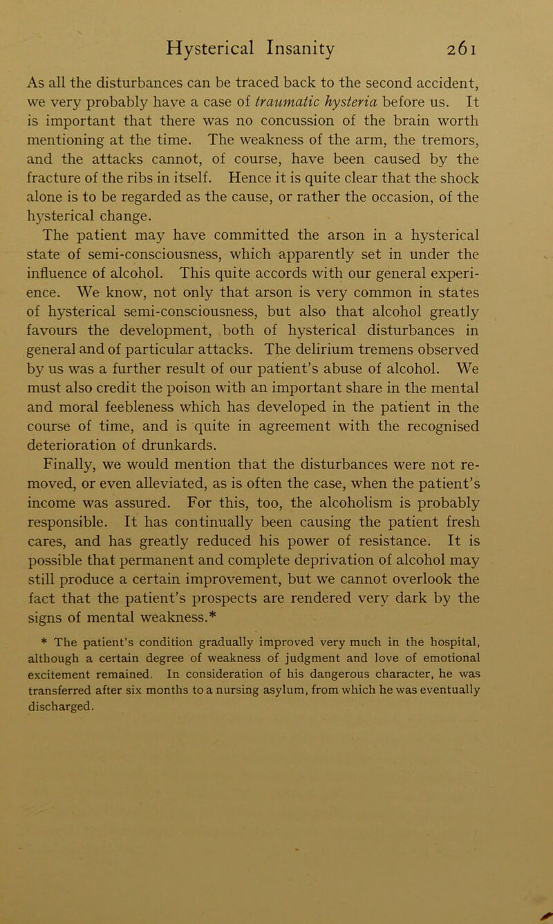 As all the disturbances can be traced back to the second accident, we very probably have a case of traiimatic hysteria before us. It is important that there was no concussion of the brain worth mentioning at the time. The weakness of the arm, the tremors, and the attacks cannot, of course, have been caused by the fracture of the ribs in itself. Hence it is quite clear that the shock alone is to be regarded as the cause, or rather the occasion, of the h}^sterical change. The patient may have committed the arson in a hysterical state of semi-consciousness, which apparently set in under the influence of alcohol. This quite accords with our general experi- ence. We know, not only that arson is very common in states of hysterical semi-consciousness, but also that alcohol greatly favours the development, both of hysterical disturbances in general and of particular attacks. The delirium tremens observed by us was a further result of our patient’s abuse of alcohol. We must also credit the poison with an important share in the mental and moral feebleness which has developed in the patient in the course of time, and is quite in agreement with the recognised deterioration of drunkards. Finally, we would mention that the disturbances were not re- moved, or even alleviated, as is often the case, when the patient’s income was assured. For this, too, the alcoholism is probably responsible. It has continually been causing the patient fresh cares, and has greatly reduced his power of resistance. It is possible that permanent and complete deprivation of alcohol may still produce a certain improvement, but we cannot overlook the fact that the patient’s prospects are rendered very dark by the signs of mental weakness.* * The patient’s condition gradually improved very much in the hospital, although a certain degree of weakness of judgment and love of emotional excitement remained. In consideration of his dangerous character, he was transferred after six months to a nursing asylum, from which he was eventually discharged.