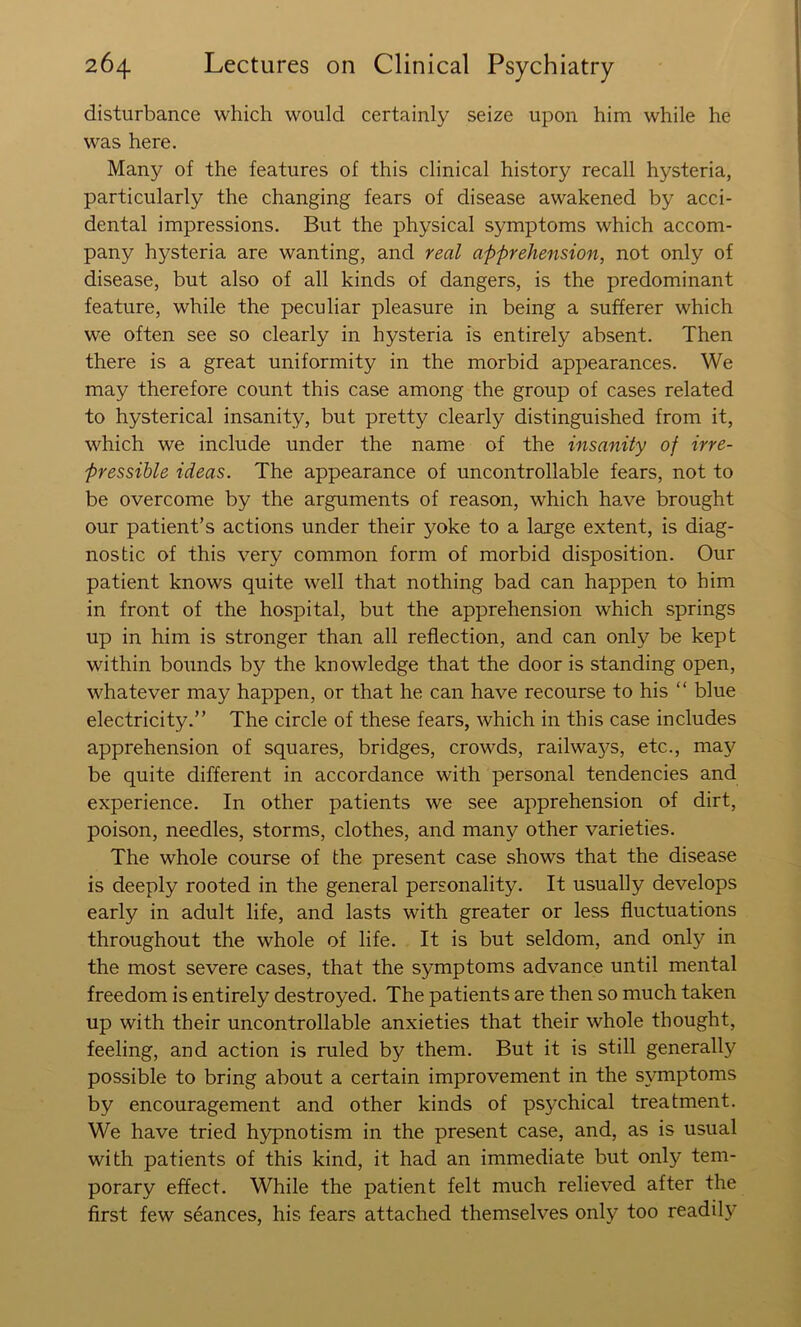 disturbance which would certainly seize upon him while he was here. Many of the features of this clinical history recall hysteria, particularly the changing fears of disease awakened by acci- dental impressions. But the physical symptoms which accom- pany hysteria are wanting, and real apprehension, not only of disease, but also of all kinds of dangers, is the predominant feature, while the peculiar pleasure in being a sufferer which we often see so clearly in hysteria is entirely absent. Then there is a great uniformity in the morbid appearances. We may therefore count this case among the group of cases related to hysterical insanity, but pretty clearly distinguished from it, which we include under the name of the insanity of irre- pressible ideas. The appearance of uncontrollable fears, not to be overcome by the arguments of reason, which have brought our patient’s actions under their yoke to a large extent, is diag- nostic of this very common form of morbid disposition. Our patient knows quite well that nothing bad can happen to him in front of the hospital, but the apprehension which springs up in him is stronger than all reflection, and can only be kept within bounds by the knowledge that the door is standing open, whatever may happen, or that he can have recourse to his “ blue electricity.” The circle of these fears, which in this case includes apprehension of squares, bridges, crowds, railwaj^s, etc., may be quite different in accordance with personal tendencies and experience. In other patients we see apprehension of dirt, poison, needles, storms, clothes, and many other varieties. The whole course of the present case shows that the disease is deeply rooted in the general personality. It usually develops early in adult life, and lasts with greater or less fluctuations throughout the whole of life. It is but seldom, and only in the most severe cases, that the symptoms advance until mental freedom is entirely destroyed. The patients are then so much taken up with their uncontrollable anxieties that their whole thought, feeling, and action is ruled by them. But it is still generally possible to bring about a certain improvement in the symptoms by encouragement and other kinds of psychical treatment. We have tried hypnotism in the present case, and, as is usual with patients of this kind, it had an immediate but only tem- porary effect. While the patient felt much relieved after the first few seances, his fears attached themselves only too readily