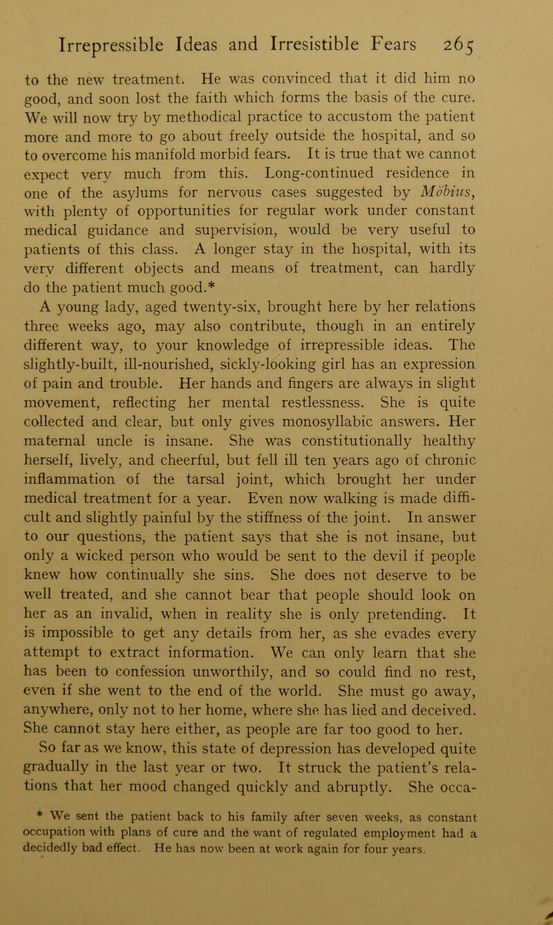 to the new treatment. He was convinced that it did him no good, and soon lost the faith which forms the basis of the cure. We will now try by methodical practice to accustom the patient more and more to go about freely outside the hospital, and so to overcome his manifold morbid fears. It is true that we cannot expect very much from this. Long-continued residence in one of the asylums for nervous cases suggested by Mobius, with plenty of opportunities for regular work under constant medical guidance and supervision, would be very useful to patients of this class. A longer stay in the hospital, with its very different objects and means of treatment, can hardly do the patient much good.* A young lady, aged twenty-six, brought here by her relations three weeks ago, may also contribute, though in an entirely different way, to your knowledge of irrepressible ideas. The slightly-built, ill-nourished, sickly-looking girl has an expression of pain and trouble. Her hands and fingers are always in slight movement, reflecting her mental restlessness. She is quite collected and clear, but only gives monosyllabic answers. Her maternal uncle is insane. She was constitutionally healthy herself, lively, and cheerful, but fell ill ten years ago of chronic inflammation of the tarsal joint, which brought her under medical treatment for a year. Even now walking is made diffi- cult and slightly painful by the stiffness of the joint. In answer to our questions, the patient says that she is not insane, but only a wicked person who would be sent to the devil if people knew how continually she sins. She does not deserve to be well treated, and she cannot bear that people should look on her as an invalid, when in reality she is only pretending. It is impossible to get any details from her, as she evades every attempt to extract information. We can only learn that she has been to confession unworthily, and so could find no rest, even if she went to the end of the world. She must go away, anywhere, only not to her home, where she has lied and deceived. She cannot stay here either, as people are far too good to her. So far as we know, this state of depression has developed quite gradually in the last year or two. It struck the patient’s rela- tions that her mood changed quickly and abruptly. She occa- ♦ We sent the patient back to his family after seven weeks, as constant occupation with plans of cure and the want of regulated employment had a decidedly bad effect. He has now been at work again for four years.