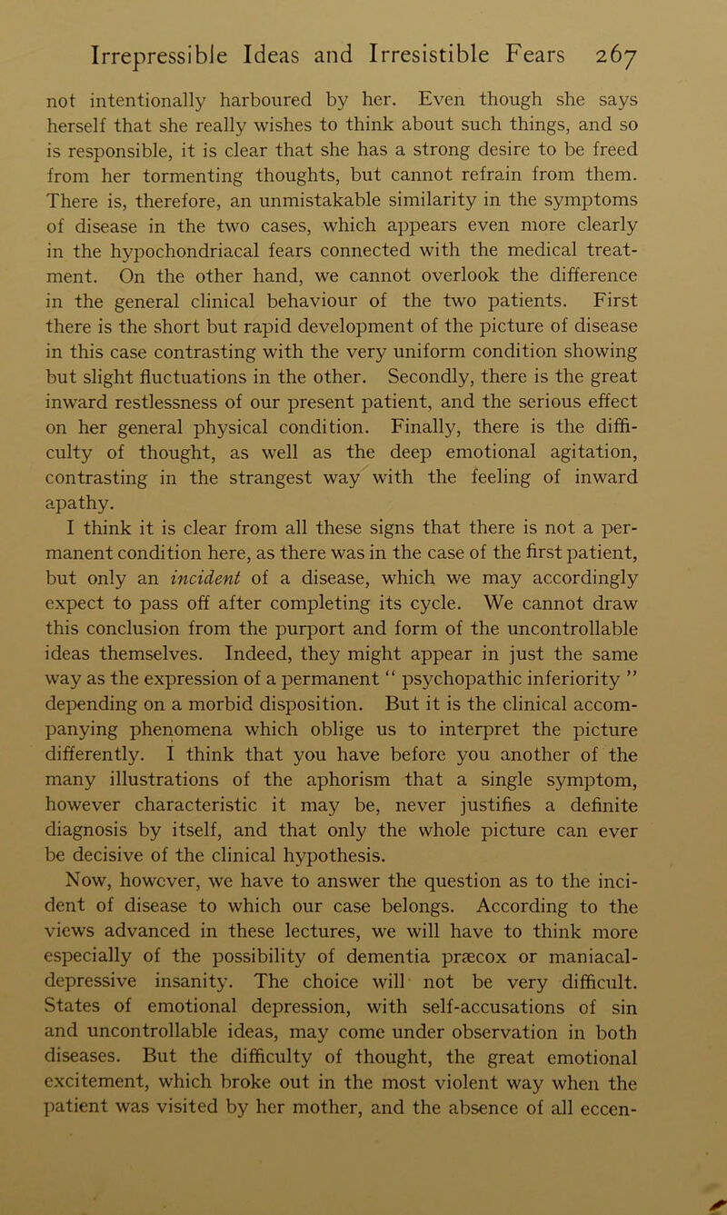 not intentionally harboured by her. Even though she says herself that she really wishes to think about such things, and so is responsible, it is clear that she has a strong desire to be freed from her tormenting thoughts, but cannot refrain from them. There is, therefore, an unmistakable similarity in the symptoms of disease in the two cases, which appears even more clearly in the hypochondriacal fears connected with the medical treat- ment. On the other hand, we cannot overlook the difference in the general clinical behaviour of the two patients. First there is the short but rapid development of the picture of disease in this case contrasting with the very uniform condition showing but slight fluctuations in the other. Secondly, there is the great inward restlessness of our present patient, and the serious effect on her general physical condition. Finally, there is the diffi- culty of thought, as well as the deep emotional agitation, contrasting in the strangest way with the feeling of inward apathy. I think it is clear from all these signs that there is not a per- manent condition here, as there was in the case of the first patient, but only an incident of a disease, which we may accordingly expect to pass off after completing its cycle. We cannot draw this conclusion from the purport and form of the uncontrollable ideas themselves. Indeed, they might appear in just the same way as the expression of a permanent “ psychopathic inferiority ” depending on a morbid disposition. But it is the clinical accom- panying phenomena which oblige us to interpret the picture differently. I think that you have before you another of the many illustrations of the aphorism that a single symptom, however characteristic it may be, never justifies a definite diagnosis by itself, and that only the whole picture can ever be decisive of the clinical hypothesis. Now, however, we have to answer the question as to the inci- dent of disease to which our case belongs. According to the views advanced in these lectures, we will have to think more especially of the possibility of dementia praecox or maniacal- depressive insanity. The choice will not be very difficult. States of emotional depression, with self-accusations of sin and uncontrollable ideas, may come under observation in both diseases. But the difficulty of thought, the great emotional excitement, which broke out in the most violent way when the patient was visited by her mother, and the absence of all eccen-