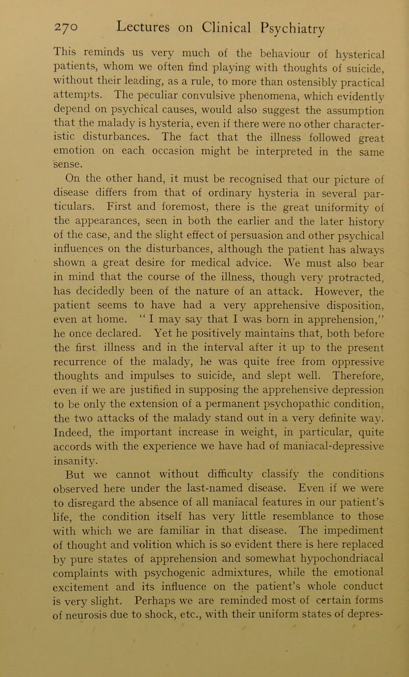 This reminds us very much of the behaviour of hysterical patients, whom we often find playing with thoughts of suicide, without their leading, as a rule, to more than ostensibly practical attempts. The peculiar convulsive phenomena, which evidently depend on psychical causes, would also suggest the assumption that the malady is hysteria, even if there were no other character- istic disturbances. The fact that the illness followed great emotion on each occasion might be interpreted in the same sense. On the other hand, it must be recognised that our picture of disease differs from that of ordinary hysteria in several par- ticulars. First and foremost, there is the great uniformity of the appearances, seen in both the earlier and the later history of the case, and the slight effect of persuasion and other psychical influences on the disturbances, although the patient has always shown a great desire for medical advice. We must also bear in mind that the course of the illness, though very protracted, has decidedly been of the nature of an attack. However, the patient seems to have had a very apprehensive disposition, even at home. “ I may say that I was born in apprehension,” he once declared. Yet he positively maintains that, both before the first illness and in the interval after it up to the present recurrence of the malady, he was quite free from oppressive thoughts and impulses to suicide, and slept well. Therefore, even if we are justified in supposing the apprehensive depression to be only the extension of a permanent psychopathic condition, the two attacks of the malady stand out in a very definite way. Indeed, the important increase in weight, in particular, quite accords with the experience we have had of maniacal-depressive insanity. But we cannot without difficulty classify the conditions observed here under the last-named disease. Even if we were to disregard the absence of all maniacal features in our patient’s life, the condition itself has very little resemblance to those with which we are familiar in that disease. The impediment of thought and volition which is so evident there is here replaced by pure states of apprehension and somewhat hypochondriacal complaints with psychogenic admixtures, while the emotional excitement and its influence on the patient’s whole conduct is very slight. Perhaps we are reminded most of certain forms of neurosis due to shock, etc., with their uniform states of depres-