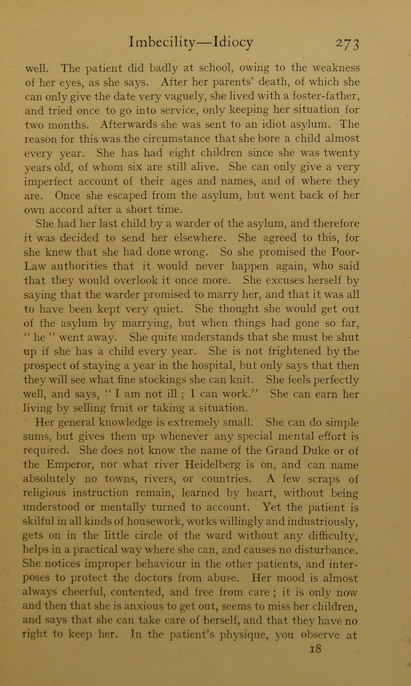 well. The patient did badly at school, owing to the weakness of her eyes, as she says. After her parents’ death, of which she can only give the date very vaguely, she lived with a foster-father, and tried once to go into service, only keeping her situation for two months. Afterwards she was sent to an idiot asylum. The reason for this was the circumstance that she bore a child almost every year. .She has had eight children since she was twenty years old, of whom six are still alive. She can only give a very imperfect account of their ages and names, and of where they are. Once she escaped from the asylum, but went back of her own accord after a short time. She had her last child by a warder of the asylum, and therefore it was decided to send her elsewhere. She agreed to this, for she knew that she had done wrong. So she promised the Poor- Law authorities that it would never happen again, who said that they would overlook it once more. She excuses herself by saying that the warder promised to marry her, and that it was all to have been kept very quiet. She thought she would get out of the asylum by marr}dng, but when things had gone so far, “ he ” went away. She quite understands that she must be shut up if she has a child every year. She is not frightened by the prospect of staying a year in the hospital, but only says that then they will see what fine stockings she can knit. She feels perfectly well, and says, “ I am not ill ; I can work.” She can earn her living by selling fruit or taking a situation. Her general knowledge is extremely small. She can do simple sums, but gives them up whenever any special mental effort is required. She does not know the name of the Grand Duke or of the Emperor, nor what river Heidelberg is on, and can name absolutely no towns, rivers, or countries. A few scraps of religious instruction remain, learned by heart, without being understood or mentally turned to account. Yet the patient is skilful in all kinds of housework, works willingly and industriously, gets on in the little circle of the ward without any difficulty, helps in a practical way where she can, and causes no disturbance. She notices improper behaviour in the other patients, and inter- poses to protect the doctors from abuse. Her mood is almost always cheerful, contented, and free from care ; it is only now and then that she is anxious to get out, seems to miss her children, and says that she can take care of herself, and that they have no right to keep her. In the patient’s physique, you observe at i8