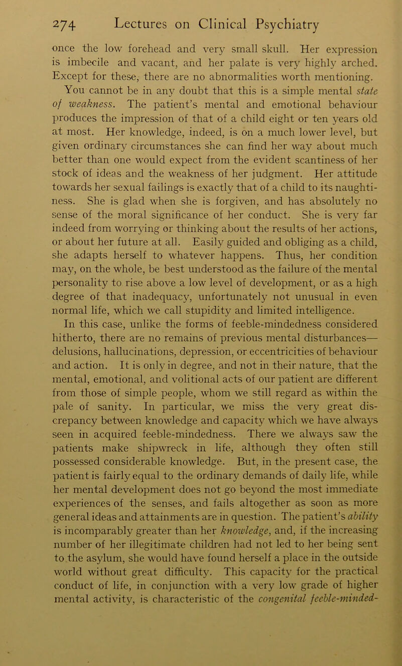 once the low forehead and very small skull. Her expression is imbecile and vacant, and her palate is very highly arched. Except for these, there are no abnormalities worth mentioning. You cannot be in any doubt that this is a simple mental state of weakness. The patient’s mental and emotional behaviour produces the impression of that of a child eight or ten years old at most. Her knowledge, indeed, is on a much lower level, but given ordinary circumstances she can find her way about much better than one would expect from the evident scantiness of her stock of ideas and the weakness of her judgment. Her attitude towards her sexual failings is exactly that of a child to its naughti- ness. She is glad when she is forgiven, and has absolutely no sense of the moral significance of her conduct. She is very far indeed from worrying or thinking about the results of her actions, or about her future at all. Easily guided and obliging as a child, she adapts herself to whatever happens. Thus, her condition may, on the whole, be best understood as the failure of the mental personality to rise above a low level of development, or as a high degree of that inadequacy, unfortunately not unusual in even normal life, which we call stupidity and limited intelligence. In this case, unlike the forms of feeble-mindedness considered hitherto, there are no remains of previous mental disturbances— delusions, hallucinations, depression, or eccentricities of behaviour and action. It is only in degree, and not in their nature, that the mental, emotional, and volitional acts of our patient are different from those of simple people, whom we still regard as within the pale of sanity. In particular, we miss the very great dis- crepancy between knowledge and capacity which we have always seen in acquired feeble-mindedness. There we always saw the patients make shipwreck in life, although they often still possessed considerable knowledge. But, in the present case, the patient is fairly equal to the ordinary demands of daily life, while her mental development does not go beyond the most immediate experiences of the senses, and fails altogether as soon as more general ideas and attainments are in question. The patient’s ability is incomparably greater than her knowledge, and, if the increasing number of her illegitimate children had not led to her being sent to.the asylum, she would have found herself a place in the outside world without great difficultjc This capacit}' for the practical conduct of life, in conjunction with a very low grade of higher mental activity, is characteristic of the congenital feeble-minded-