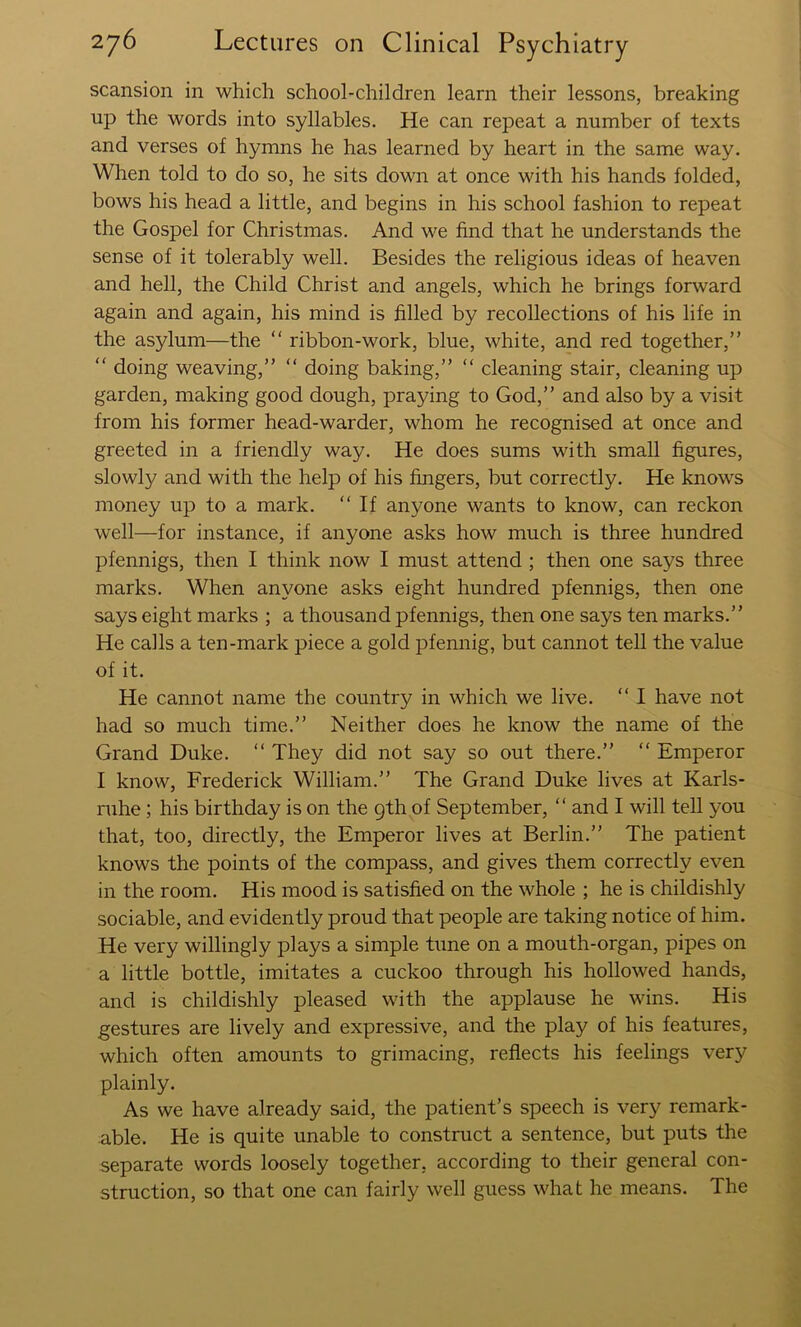 scansion in which school-children learn their lessons, breaking up the words into syllables. He can repeat a number of texts and verses of hymns he has learned by heart in the same way. When told to do so, he sits down at once with his hands folded, bows his head a little, and begins in his school fashion to repeat the Gospel for Christmas. And we find that he understands the sense of it tolerably well. Besides the religious ideas of heaven and hell, the Child Christ and angels, which he brings forward again and again, his mind is filled by recollections of his life in the asylum—the “ ribbon-work, blue, white, and red together,” “ doing weaving,” ” doing baking,” ” cleaning stair, cleaning up garden, making good dough, praying to God,” and also by a visit from his former head-warder, whom he recognised at once and greeted in a friendly way. He does sums with small figures, slowly and with the help of his fingers, but correctly. He knows money up to a mark. “ If anyone wants to know, can reckon well—for instance, if anyone asks how much is three hundred pfennigs, then I think now I must attend ; then one says three marks. When anyone asks eight hundred pfennigs, then one says eight marks ; a thousand pfennigs, then one says ten marks.” He calls a ten-mark piece a gold pfennig, but cannot tell the value of it. He cannot name the country in which we live. “ I have not had so much time.” Neither does he know the name of the Grand Duke. ” They did not say so out there.” “ Emperor I know, Frederick William.” The Grand Duke lives at Karls- ruhe ; his birthday is on the 9th of September, “ and I will tell you that, too, directly, the Emperor lives at Berlin.” The patient knows the points of the compass, and gives them correctly even in the room. His mood is satisfied on the whole ; he is childishly sociable, and evidently proud that people are taking notice of him. He very willingly plays a simple tune on a mouth-organ, pipes on a little bottle, imitates a cuckoo through his hollowed hands, and is childishly pleased with the applause he wins. His gestures are lively and expressive, and the play of his features, which often amounts to grimacing, reflects his feelings very plainly. As we have already said, the patient’s speech is very remark- able. He is quite unable to construct a sentence, but puts the separate words loosely together, according to their general con- struction, so that one can fairly well guess what he means. The