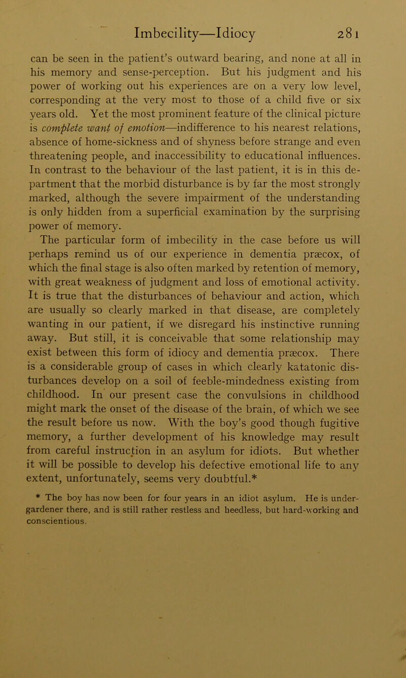 can be seen in the patient’s outward bearing, and none at all in his memory and sense-perception. But his judgment and his power of working out his experiences are on a very low level, corresponding at the very most to those of a child five or six years old. Yet the most prominent feature of the clinical picture is complete want of emotion—indifference to his nearest relations, absence of home-sickness and of shyness before strange and even threatening people, and inaccessibility to educational influences. In contrast to the behaviour of the last patient, it is in this de- partment that the morbid disturbance is by far the most strongly marked, although the severe impairment of the understanding is only hidden from a superficial examination by the surprising power of memory. The particular form of imbecility in the case before us will perhaps remind us of our experience in dementia praecox, of which the final stage is also often marked by retention of memory, with great weakness of judgment and loss of emotional activity. It is true that the disturbances of behaviour and action, which are usually so clearly marked in that disease, are completely wanting in our patient, if we disregard his instinctive running away. But still, it is conceivable that some relationship may exist between this form of idiocy and dementia praecox. There is a considerable group of cases in which clearly katatonic dis- turbances develop on a soil of feeble-mindedness existing from childhood. In our present case the convulsions in childhood might mark the onset of the disease of the brain, of which we see the result before us now. With the boy’s good though fugitive memory, a further development of his knowledge may result from careful instruction in an asylum for idiots. But whether it will be possible to develop his defective emotional life to any extent, unfortunately, seems very doubtful.* * The boy has now been for four years in an idiot asylum. He is under- gardener there, and is still rather restless and heedless, but hard-working and conscientious.