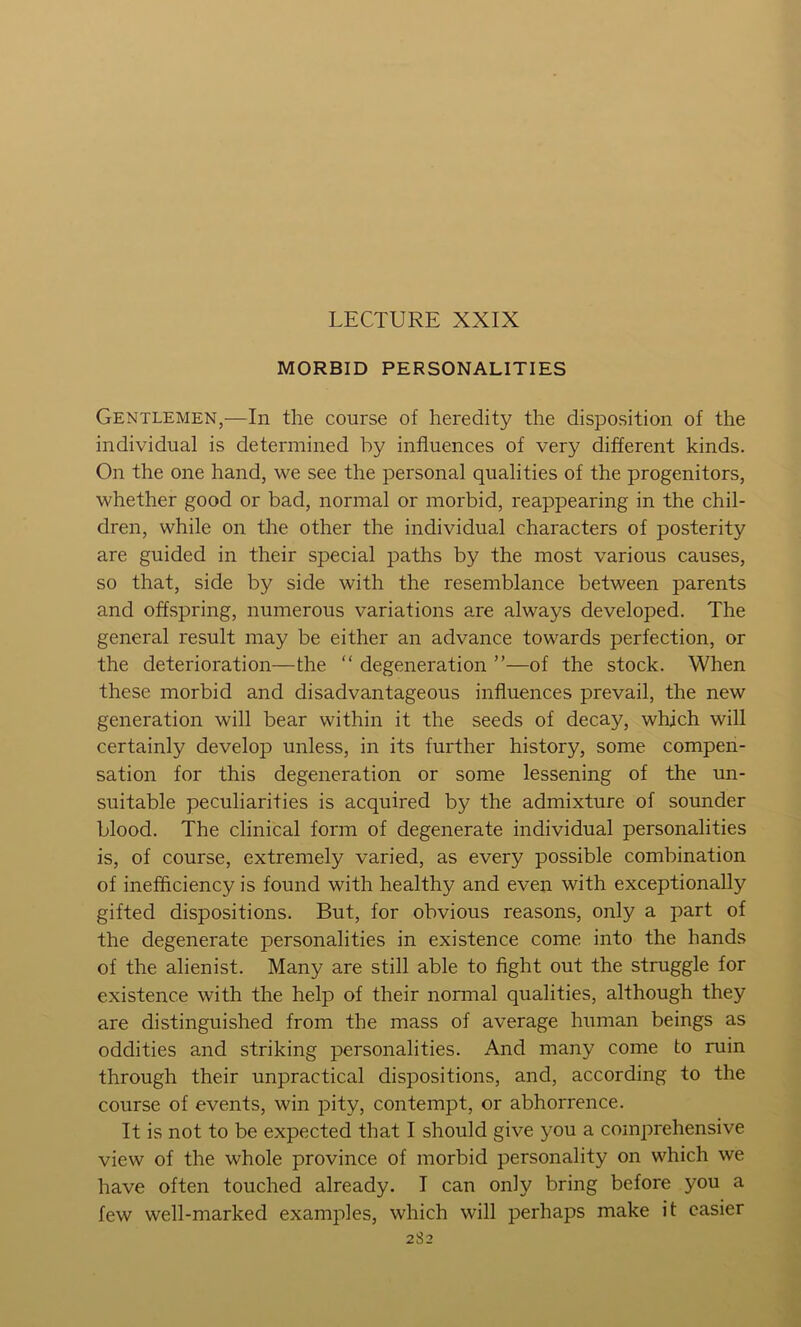 LECTURE XXIX MORBID PERSONALITIES Gentlemen,—In the course of heredity the disposition of the individual is determined by influences of very different kinds. On the one hand, we see the personal qualities of the progenitors, whether good or bad, normal or morbid, reappearing in the chil- dren, while on the other the individual characters of posterity are guided in their special paths by the most various causes, so that, side by side with the resemblance between parents and offspring, numerous variations are always developed. The general result may be either an advance towards perfection, or the deterioration—the “ degeneration ”—of the stock. When these morbid and disadvantageous influences prevail, the new generation will bear within it the seeds of decay, which will certainly develop unless, in its further history, some compen- sation for this degeneration or some lessening of the un- suitable peculiarities is acquired by the admixture of sounder blood. The clinical form of degenerate individual personalities is, of course, extremely varied, as every possible combination of inefficiency is found with healthy and even with exceptionally gifted dispositions. But, for obvious reasons, only a part of the degenerate personalities in existence come into the hands of the alienist. Many are still able to flght out the struggle for existence with the help of their normal qualities, although they are distinguished from the mass of average human beings as oddities and striking personalities. And many come to ruin through their unpractical dispositions, and, according to the course of events, win pity, contempt, or abhorrence. It is not to be expected that I should give you a comprehensive view of the whole province of morbid personality on which we have often touched already. I can only bring before you a few well-marked examples, which will perhaps make it easier