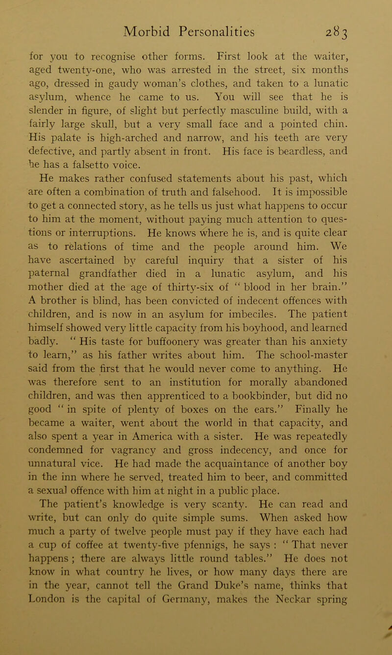 for you to recognise other forms. First look at the waiter, aged twenty-one, who was arrested in the street, six months ago, dressed in gaudy woman’s clothes, and taken to a lunatic asylum, whence he came to us. You will see that he is slender in figure, of slight but perfectly masculine build, with a fairly large skull, but a very small face and a pointed chin. His palate is high-arched and narrow, and his teeth are very defective, and partly absent in front. His face is beardless, and he has a falsetto voice. He makes rather confused statements about his past, which are often a combination of truth and falsehood. It is impossible to get a connected story, as he tells us just what happens to occur to him at the moment, without paying much attention to ques- tions or interruptions. He knows where he is, and is quite clear as to relations of time and the people around him. We have ascertained by careful inquiry that a sister of his paternal grandfather died in a lunatic asylum, and his mother died at the age of thirty-six of “ blood in her brain.” A brother is blind, has been convicted of indecent offences with children, and is now in an asylum for imbeciles. The patient himself showed very little capacity from his boyhood, and learned badly. “ His taste for buffoonery was greater than his anxiety to learn,” as his father writes about him. The school-master said from the first that he would never come to anything. He was therefore sent to an institution for morally abandoned children, and was then apprenticed to a bookbinder, but did no good “ in spite of plenty of boxes on the ears.” Finally he became a waiter, went about the world in that capacity, and also spent a year in America with a sister. He was repeatedly condemned for vagrancy and gross indecency, and once for unnatural vice. He had made the acquaintance of another boy in the inn where he served, treated him to beer, and committed a sexual offence with him at night in a public place. The patient’s knowledge is very scanty. He can read and write, but can only do quite simple sums. When asked how much a party of twelve people must pay if they have each had a cup of coffee at twenty-five pfennigs, he says : ” That never happens ; there are always little round tables.” He does not know in what country he lives, or how many days there are in the year, cannot tell the Grand Duke’s name, thinks that London is the capital of Germany, makes the Neckar spring