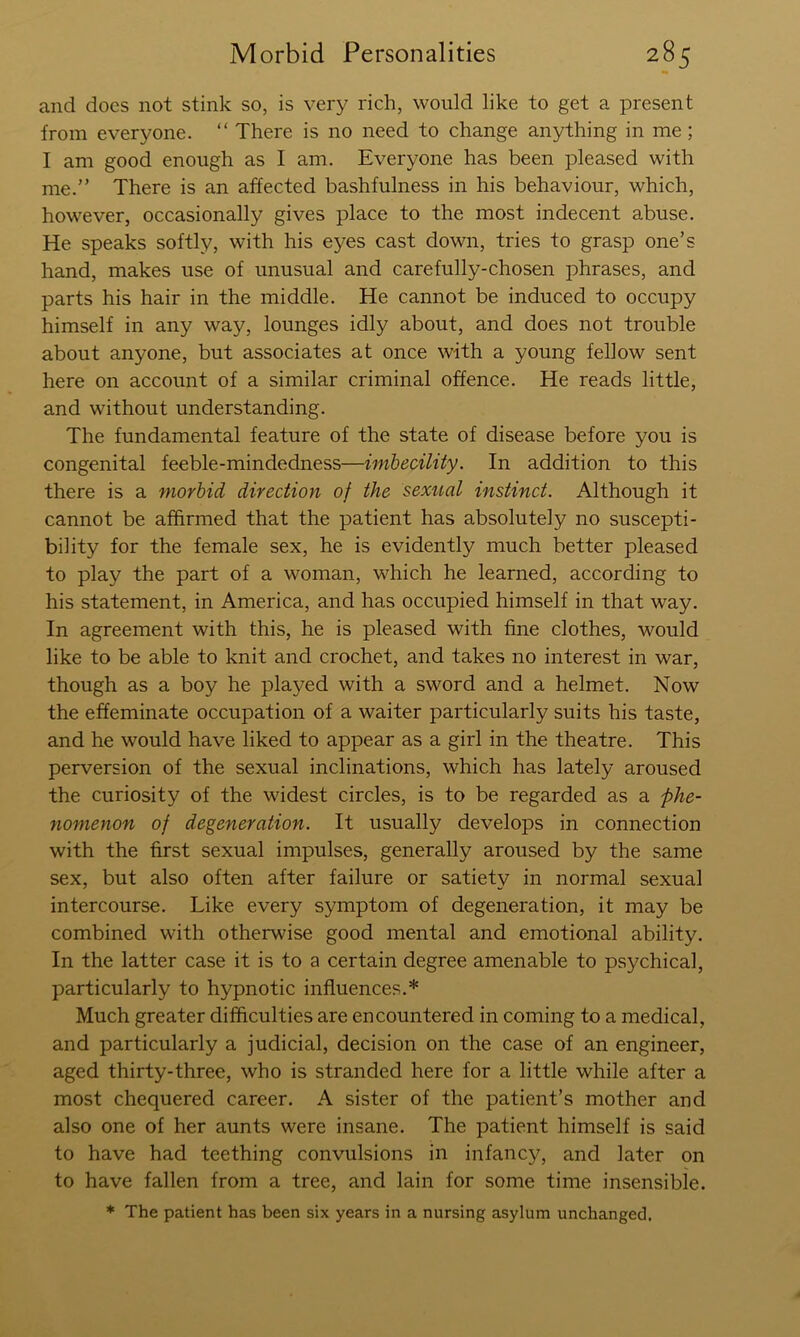 and does not stink so, is very rich, would like to get a present from everyone. “ There is no need to change anything in me; I am good enough as I am. Everyone has been pleased with me.” There is an affected bashfulness in his behaviour, which, however, occasionally gives place to the most indecent abuse. He speaks softly, with his eyes cast down, tries to grasp one’s hand, makes use of unusual and carefully-chosen phrases, and parts his hair in the middle. He cannot be induced to occupy himself in any way, lounges idly about, and does not trouble about anyone, but associates at once with a young fellow sent here on account of a similar criminal offence. He reads little, and without understanding. The fundamental feature of the state of disease before you is congenital feeble-mindedness—imbecility. In addition to this there is a morbid direction of the sexual instinct. Although it cannot be affirmed that the patient has absolutely no suscepti- bility for the female sex, he is evidently much better pleased to play the part of a woman, which he learned, according to his statement, in America, and has occupied himself in that way. In agreement with this, he is pleased with fine clothes, would like to be able to knit and crochet, and takes no interest in war, though as a boy he played with a sword and a helmet. Now the effeminate occupation of a waiter particularly suits his taste, and he would have liked to appear as a girl in the theatre. This perversion of the sexual inclinations, which has lately aroused the curiosity of the widest circles, is to be regarded as a phe- nomenon of degeneration. It usually develops in connection with the first sexual impulses, generally aroused by the same sex, but also often after failure or satiety in normal sexual intercourse. Like every symptom of degeneration, it may be combined with otherwise good mental and emotional ability. In the latter case it is to a certain degree amenable to psychical, particularly to hypnotic influences.* Much greater difficulties are encountered in coming to a medical, and particularly a judicial, decision on the case of an engineer, aged thirty-three, who is stranded here for a little while after a most chequered career. A sister of the patient’s mother and also one of her aunts were insane. The patient himself is said to have had teething convulsions in infancy, and later on to have fallen from a tree, and lain for some time insensible. * The patient has been six years in a nursing asylum unchanged.