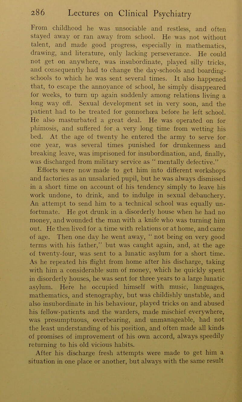 From childhood he was unsociable and restless, and often stayed away or ran away from school. He was not without talent, and made good progress, especially in mathematics, drawing, and literature, only lacking perseverance. He could not get on anywhere, was insubordinate, played silly tricks, and consequently had to change the day-schools and boarding- schools to which he was sent several times. It also happened that, to escape the annoyance of school, he simply disappeared for weeks, to turn up again suddenly among relations living a long way off. Sexual development set in very soon, and the patient had to be treated for gonnorhoea before he left school. He also masturbated a great deal. He was operated on for phimosis, and suffered for a very long time from wetting his bed. At the age of twenty he entered the army to serve for one year, was several times punished for drunkenness and breaking leave, was imprisoned for insubordination, and, finally, was discharged from military service as  mentally defective.” Efforts were now made to get him into different workshops and factories as an unsalaried pupil, but he was always dismissed in a short time on account of his tendency simply to leave his work undone, to drink, and to indulge in sexual debauchery. An attempt to send him to a technical school was equally un- fortunate. He got drunk in a disorderly house when he had no money, and wounded the man with a knife who was turning him out. He then lived for a time with relations or at home, and came of age. Then one day he went away, “ not being on very good terms with his father,” but was caught again, and, at the age of twenty-four, was sent to a lunatic asylum for a short time. As he repeated his flight from home after his discharge, taking with him a considerable sum of money, which he quickly spent in disorderly houses, he was sent for three years to a large lunatic asylum. Here he occupied himself with music, languages, mathematics, and stenography, but was childishly unstable, and also insubordinate in his behaviour, played tricks on and abused his fellow-patients and the warders, made mischief everywhere, was presumptuous, overbearing, and unmanageable, had not the least understanding of his position, and often made all kinds of promises of improvement of his own accord, always speedily returning to his old vicious habits. After his discharge fresh attempts were made to get him a situation in one place or another, but always with the same result