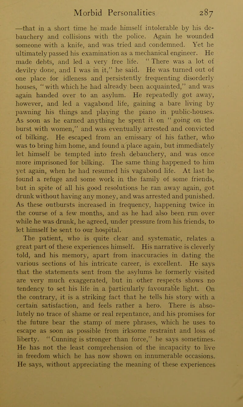 —that in a short time he made himself intolerable by his de- bauchery and collisions with the police. Again he wounded someone with a knife, and was tried and condemned. Yet he ultimately passed his examination as a mechanical engineer. He made debts, and led a very free life. “ There was a lot of devilry done, and I was in it,” he said. He was turned out of one place for idleness and persistently frequenting disorderly houses, “with which he had already been acquainted,” and was again handed over to an asylum. He repeatedly got away, however, and led a vagabond life, gaining a bare living by pawning his things and playing the piano in public-houses. As soon as he earned anything he spent it on “ going on the burst with women,” and was eventually arrested and convicted of bilking. He escaped from an emissary of his father, who was to bring him home, and found a place again, but immediatel}^ let himself be tempted into fresh debauchery, and was once more imprisoned for bilking. The same thing happened to him yet again, when he had resumed his vagabond life. At last he found a refuge and some work in the family of some friends, but in spite of all his good resolutions he ran away again, got drunk without having any money, and was arrested and punished. As these outbursts increased in frequency, happening twice in the course of a few months, and as he had also been run over while he was drunk, he agreed, under pressure from his friends, to let himself be sent to our hospital. The patient, who is quite clear and systematic, relates a great part of these experiences himself. His narrative is cleverly told, and his memory, apart from inaccuracies in dating the various sections of his intricate career, is excellent. He says that the statements sent from the asylums he formerly visited are very much exaggerated, but in other respects shows no tendency to set his life in a particularly favourable light. On the contrary, it is a striking fact that he tells his story with a certain satisfaction, and feels rather a hero. There is abso- lutely no trace of shame or real repentance, and his promises for the future bear the stamp of mere phrases, which he uses to escape as soon as possible from irksome restraint and loss of liberty. “ Cunning is stronger than force,” he says sometimes. He has not the least comprehension of the incapacity to live in freedom which he has now shown on innumerable occasions. He says, without appreciating the meaning of these e.xperiences