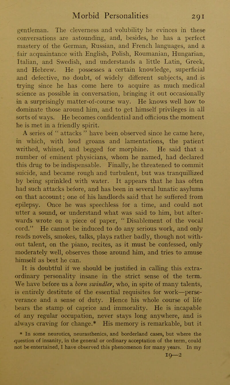 gentleman. The cleverness and volubility he evinces in these conversations are astounding, and, besides, he has a perfect mastery of the German, Russian, and French languages, and a fair acquaintance with English, Polish, Roumanian, Hungarian, Italian, and Swedish, and understands a little Latin, Greek, and Hebrew. He possesses a certain knowledge, superficial and defective, no doubt, of widely different subjects, and. is trying since he has come here to acquire as much medical science as possible in conversation, bringing it out occasionally in a surprisingly matter-of-course way. He knows well how to dominate those around him, and to get himself privileges in all sorts of ways. He becomes confidential and officious the moment he is met in a friendly spirit. A series of “ attacks ” have been observed since he came here, in which, with loud groans and lamentations, the patient writhed, whined, and begged for morphine. He said that a number of eminent physicians, whom he named, had declared this drug to be indispensable. Finally, he threatened to commit suicide, and became rough and turbulent, but was tranquillized by being sprinkled with water. It appears that he has often had such attacks before, and has been in several lunatic asylums on that account; one of his landlords said that he suffered from epilepsy. Once he was speechless for a time, and could not utter a sound, or understand what was said to him, but after- wards wrote on a piece of paper, “ Disablement of the vocal cord.” He cannot be induced to do any serious work, and only reads novels, smokes, talks, plays rather badly, though not with- out talent, on the piano, recites, as it must be confessed, only moderately well, observes those around him, and tries to amuse himself as best he can. It is doubtful if we should be justified in calling this extra- ordinary personality insane in the strict sense of the term. We have before us a horn swindler, who, in spite of many talents, is entirely destitute of the essential requisites for work—perse- verance and a sense of duty. Hence his whole course of life bears the stamp of caprice and immorality. He is incapable of any regular occupation, never stays long anywhere, and is always craving for change.* His memory is remarkable, but it * In some neurotics, neurasthenics, and borderland cases, but where the question of insanity, in the general or ordinary acceptation of the term, could not be entertained, I have observed this phenomenon for many years. In my 19—2
