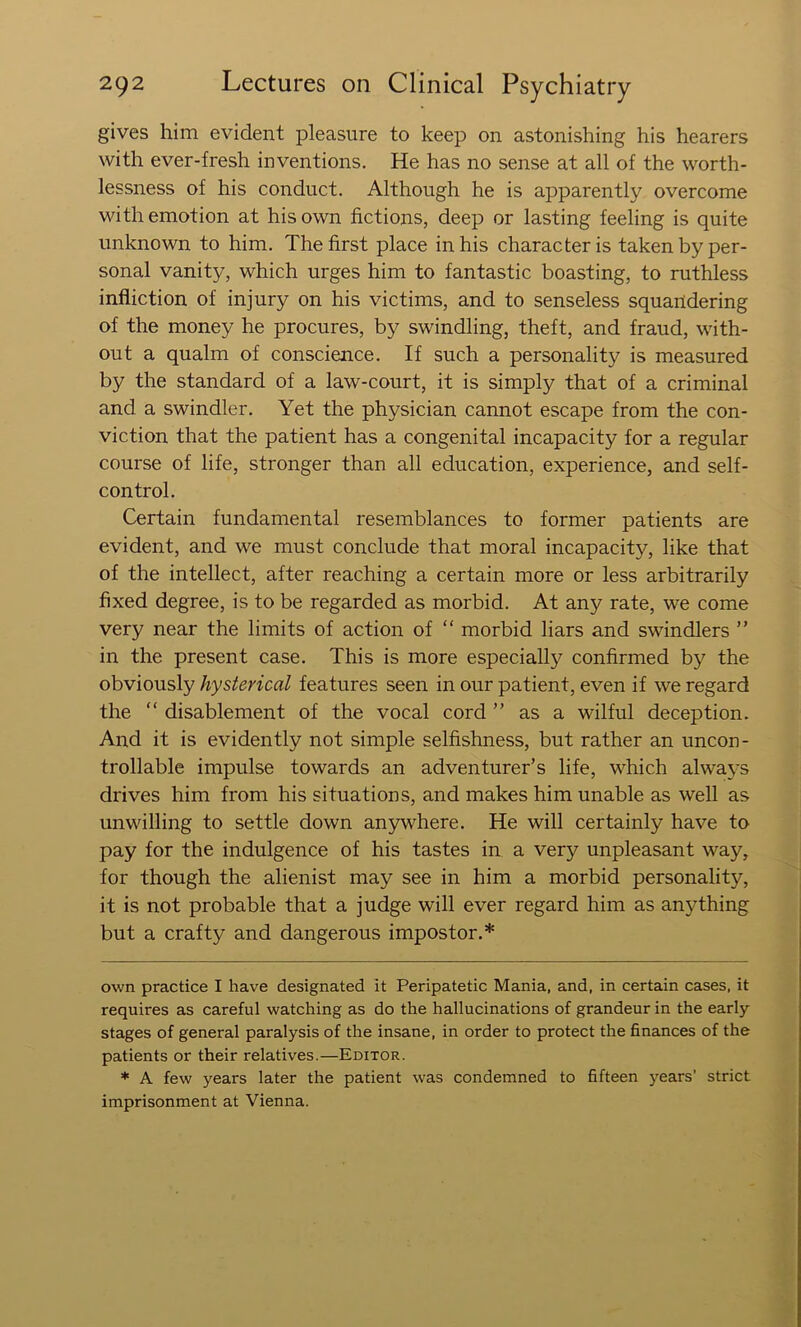 gives him evident pleasure to keep on astonishing his hearers with ever-fresh inventions. He has no sense at all of the worth- lessness of his conduct. Although he is apparently overcome with emotion at his own fictions, deep or lasting feeling is quite unknown to him. The first place in his character is taken by per- sonal vanity, which urges him to fantastic boasting, to ruthless infliction of injury on his victims, and to senseless squandering of the money he procures, by swindling, theft, and fraud, with- out a qualm of conscience. If such a personality is measured by the standard of a law-court, it is simply that of a criminal and a swindler. Yet the physician cannot escape from the con- viction that the patient has a congenital incapacity for a regular course of life, stronger than all education, experience, and self- control. Certain fundamental resemblances to former patients are evident, and we must conclude that moral incapacity, like that of the intellect, after reaching a certain more or less arbitrarily fixed degree, is to be regarded as morbid. At any rate, we come very near the limits of action of “ morbid liars and swindlers ” in the present case. This is more especially confirmed by the obviously hysterical features seen in our patient, even if we regard the “ disablement of the vocal cord ” as a wilful deception. And it is evidently not simple selfishness, but rather an uncon- trollable impulse towards an adventurer’s life, which always drives him from his situations, and makes him unable as well as unwilling to settle down anywhere. He will certainly have to pay for the indulgence of his tastes in a very unpleasant way, for though the alienist may see in him a morbid personality, it is not probable that a judge will ever regard him as anything but a crafty and dangerous impostor.* * own practice I have designated it Peripatetic Mania, and, in certain cases, it requires as careful watching as do the hallucinations of grandeur in the early stages of general paralysis of the insane, in order to protect the finances of the patients or their relatives.—Editor. * A few years later the patient w'as condemned to fifteen years’ strict imprisonment at Vienna.