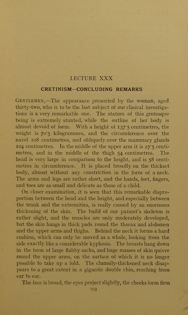 LECTURE XXX CRETINISM—CONCLUDING REMARKS Gentlemen,—The appearance presented by the woman, aged thirty-two, who is to be the last subject of our clinical investiga- tions is a very remarkable one. The stature of this grotesque being is extremely stunted, while the outline of her body is almost devoid of form. With a height of I37‘5 centimetres, the weight is 70*5 kilogrammes, and the circumference over the navel 108 centimetres, and obliquely over the mammary glands 104 centimetres. In the middle of the upper arm it is 27‘5 centi- metres, and in the middle of the thigh 54 centimetres. The head is very large in comparison to the height, and is 58 centi- metres in circumference. It is placed broadly on the thickset body, almost without any constriction in the form of a neck. The arms and legs are rather short, and the hands, feet, fingers, and toes are as small and delicate as those of a child. On closer examination, it is seen that this remarkable dispro- portion between the head and the height, and especially between the trunk and the extremities, is really caused by an enormous thickening of the skin. The build of our patient’s skeleton is rather slight, and the muscles are only moderately developed, but the skin hangs in thick pads round the thorax and abdomen and the upper arms and thighs. Behind the neck it forms a hard cushion, which can only be moved as a whole, looking from the side exactly like a considerable kyphosis. The breasts hang down in the form of large flabby sacks, and huge masses of skin quiver round the upper arms, on the surface of which it is no longer possible to take up a fold. The clumsily-thickened neck disap- pears to a great extent in a gigantic double chin, reaching from ear to ear. The face is broad, the e^^es project slightly, the cheeks form firm