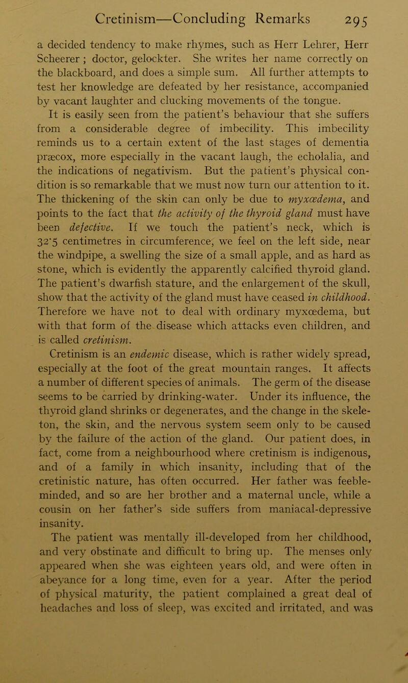 a decided tendency to make rhymes, such as Herr Lehrer, Herr Scheerer ; doctor, gelockter. She writes her name correctly on the blackboard, and does a simple sum. All further attempts to test her knowledge are defeated by her resistance, accompanied by vacant laughter and clucking movements of the tongue. It is easily seen from the patient’s behaviour that she suffers from a considerable degree of imbecility. This imbecility reminds us to a certain extent of the last stages of dementia praecox, more especially in the vacant laugh, the echolalia, and the indications of negativism. But the patient’s physical con- dition is so remarkable that we must now turn our attention to it. The thickening of the skin can only be due to myxcedema, and points to the fact that the activity of the thyroid gland must have been defective. If we touch the patient’s neck, which is 32’5 centimetres in circumference, we feel on the left side, near the windpipe, a swelling the size of a small apple, and as hard as stone, which is evidently the apparently calcified thyroid gland. The patient’s dwarfish stature, and the enlargement of the skull, show that the activity of the gland must have ceased in childhood. Therefore we have not to deal with ordinary myxoedema, but with that form of the disease which attacks even children, and is called cretinism. Cretinism is an endemic disease, which is rather w'idely spread, especially at the foot of the great mountain ranges. It affects a number of different species of animals. The germ of the disease seems to be carried by drinking-water. Under its influence, the thyroid gland shrinks or degenerates, and the change in the skele- ton, the skin, and the nervous system seem only to be caused by the failure of the action of the gland. Our patient does, in fact, come from a neighbourhood where cretinism is indigenous, and of a family in which insanity, including that of the cretinistic nature, has often occurred. Her father was feeble- minded, and so are her brother and a maternal uncle, while a cousin on her father’s side suffers from maniacal-depressive insanity. The patient was mentally ill-developed from her childhood, and very obstinate and difficult to bring up. The menses only appeared when she was eighteen years old, and were often in abeyance for a long time, even for a year. After the period of physical maturity, the patient complained a great deal of headaches and loss of sleep, was excited and irritated, and was