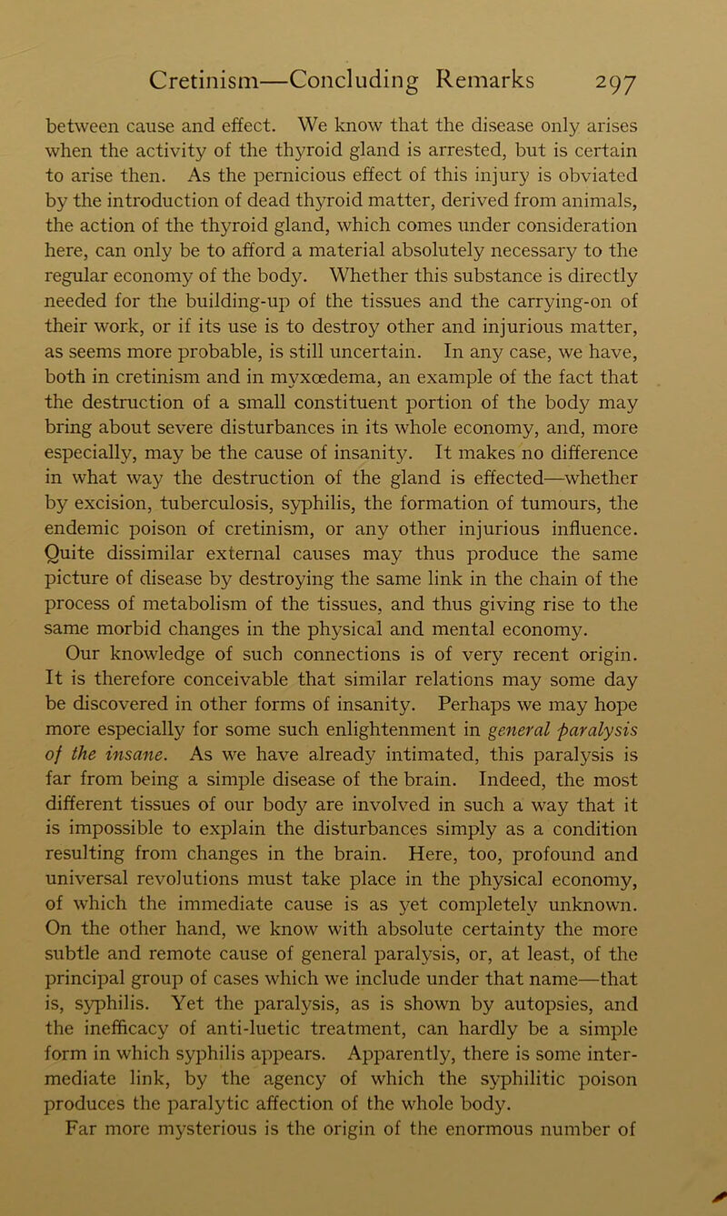 between cause and effect. We know that the disease only arises when the activity of the thyroid gland is arrested, but is certain to arise then. As the pernicious effect of this injury is obviated by the introduction of dead thyroid matter, derived from animals, the action of the thyroid gland, which comes under consideration here, can only be to afford a material absolutely necessary to the regular economy of the body. Whether this substance is directly needed for the building-up of the tissues and the carrying-on of their work, or if its use is to destroy other and injurious matter, as seems more probable, is still uncertain. In any case, we have, both in cretinism and in myxoedema, an example of the fact that the destruction of a small constituent portion of the body may bring about severe disturbances in its whole economy, and, more especially, may be the cause of insanity. It makes no difference in what way the destruction of the gland is effected—^whether by excision, tuberculosis, S5rphilis, the formation of tumours, the endemic poison of cretinism, or any other injurious influence. Quite dissimilar external causes may thus produce the same picture of disease by destroying the same link in the chain of the process of metabolism of the tissues, and thus giving rise to the same morbid changes in the physical and mental economy. Our knowledge of such connections is of very recent origin. It is therefore conceivable that similar relations may some day be discovered in other forms of insanity. Perhaps we may hope more especially for some such enlightenment in general paralysis of the insane. As we have already intimated, this paralysis is far from being a simple disease of the brain. Indeed, the most different tissues of our body are involved in such a way that it is impossible to explain the disturbances simply as a condition resulting from changes in the brain. Here, too, profound and universal revolutions must take place in the physical economy, of which the immediate cause is as yet completely unknown. On the other hand, we know with absolute certainty the more subtle and remote cause of general paralysis, or, at least, of the principal group of cases which we include under that name—that is, s^^philis. Yet the paralysis, as is shown by autopsies, and the inefficacy of anti-luetic treatment, can hardly be a simple form in which syphilis appears. Apparently, there is some inter- mediate link, by the agency of which the syphilitic poison produces the paralytic affection of the whole body. Far more mysterious is the origin of the enormous number of x