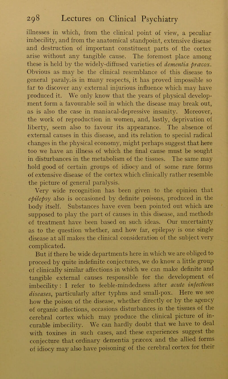 illnesses in which, from the clinical point of view, a peculiar imbecility, and from the anatomical standpoint, extensive disease and destruction of important constituent parts of the cortex arise without any tangible cause. The foremost place among these is held by the widely-diffused varieties of dementia prcecox. Obvious as may be the clinical resemblance of this disease to general paraly.-is in many respects, it has proved impossible so far to discover any external injurious influence which may have produced it. We only know that the years of physical develop- ment form a favourable soil in which the disease may break out, as is also the case in maniacal-depressive insanity. Moreover, the work of reproduction in women, and, lastly, deprivation of liberty, seem also to favour its appearance. The absence of external causes in this disease, and its relation to special radical changes in the physical econom}^, might perhaps suggest that here too we have an illness of which the final cause must be sought in disturbances in the metabolism of the tissues. The same may hold good of certain groups of idiocy and of some rare forms of extensive disease of the cortex which clinicallj^ rather resemble the picture of general paralysis. Very wide recognition has been given to the opinion that epilepsy also is occasioned by definite poisons, produced in the body itself. Substances have even been pointed out which are supposed to play the part of causes in this disease, and methods of treatment have been based on such ideas. Our uncertainty as to the question whether, and how far, epilepsy is one single disease at all makes the clinical consideration of the subject very complicated. But if there be wide departments here in which we are obliged to proceed by quite indefinite conjectures, we do know a little group of clinically similar affections in which we can make definite and tangible external causes responsible for the development of imbecility : I refer to feeble-mindedness after acute infectious diseases, particularly after typhus and small-pox. Here we see how the poison of the disease, whether directly or by the agency of organic affections, occasions disturbances in the tissues of the cerebral cortex which may produce the clinical picture of in- curable imbecility. We can hardl}^ doubt that we have to deal with toxines in such cases, and these experiences suggest the conjecture that ordinary dementia praecox and the allied forms of idiocy may also have poisoning of the cerebral cortex for their