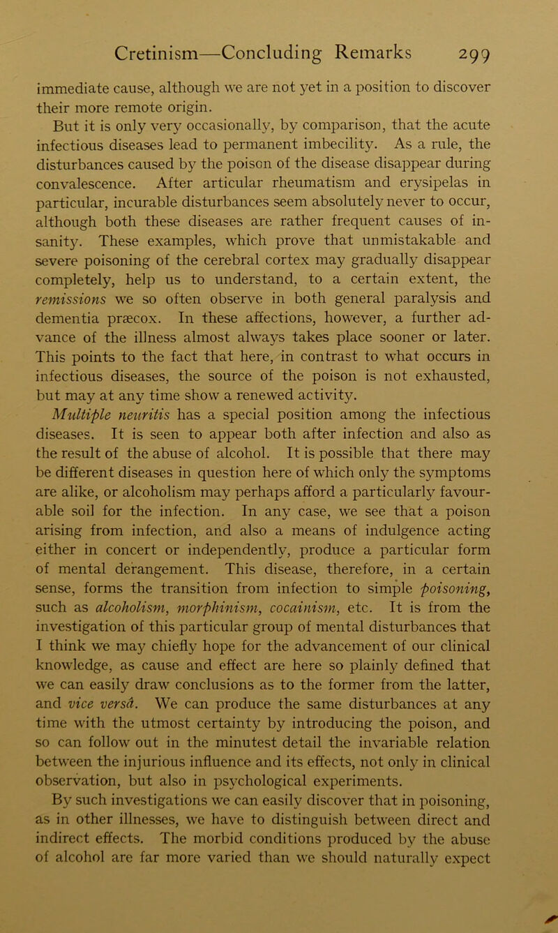 immediate cause, although we are not yet in a position to discover their more remote origin. But it is only very occasionally, by comparison, that the acute infectious diseases lead to permanent imbecility. As a rule, the disturbances caused by the poison of the disease disappear during convalescence. After articular rheumatism and erysipelas in particular, incurable disturbances seem absolutely never to occur, although both these diseases are rather frequent causes of in- sanity. These examples, which prove that unmistakable and severe poisoning of the cerebral cortex may gradually disappear completely, help us to understand, to a certain extent, the remissions we so often observe in both general paralysis and dementia praecox. In these affections, however, a further ad- vance of the illness almost always takes place sooner or later. This points to the fact that here, in contrast to what occurs in infectious diseases, the source of the poison is not exhausted, but may at any time show a renewed activity. Multiple neuritis has a special position among the infectious diseases. It is seen to appear both after infection and also as the result of the abuse of alcohol. It is possible that there may be different diseases in question here of which only the symptoms are alike, or alcoholism may perhaps afford a particularly favour- able soil for the infection. In any case, we see that a poison arising from infection, and also a means of indulgence acting either in concert or independently, produce a particular form of mental derangement. This disease, therefore, in a certain sense, forms the transition from infection to simple poisoning, such as alcoholism, morphinism, cocainis7n, etc. It is from the investigation of this particular group of mental disturbances that I think we may chiefly hope for the advancement of our clinical knowledge, as cause and effect are here so plainly defined that we can easily draw conclusions as to the former from the latter, and vice versd. We can produce the same disturbances at any time with the utmost certainty by introducing the poison, and so can follow out in the minutest detail the invariable relation between the injurious influence and its effects, not only in clinical observation, but also in psychological experiments. By such investigations we can easily discover that in poisoning, as in other illnesses, we have to distinguish between direct and indirect effects. The morbid conditions produced by the abuse of alcohol are far more varied than we should naturally expect