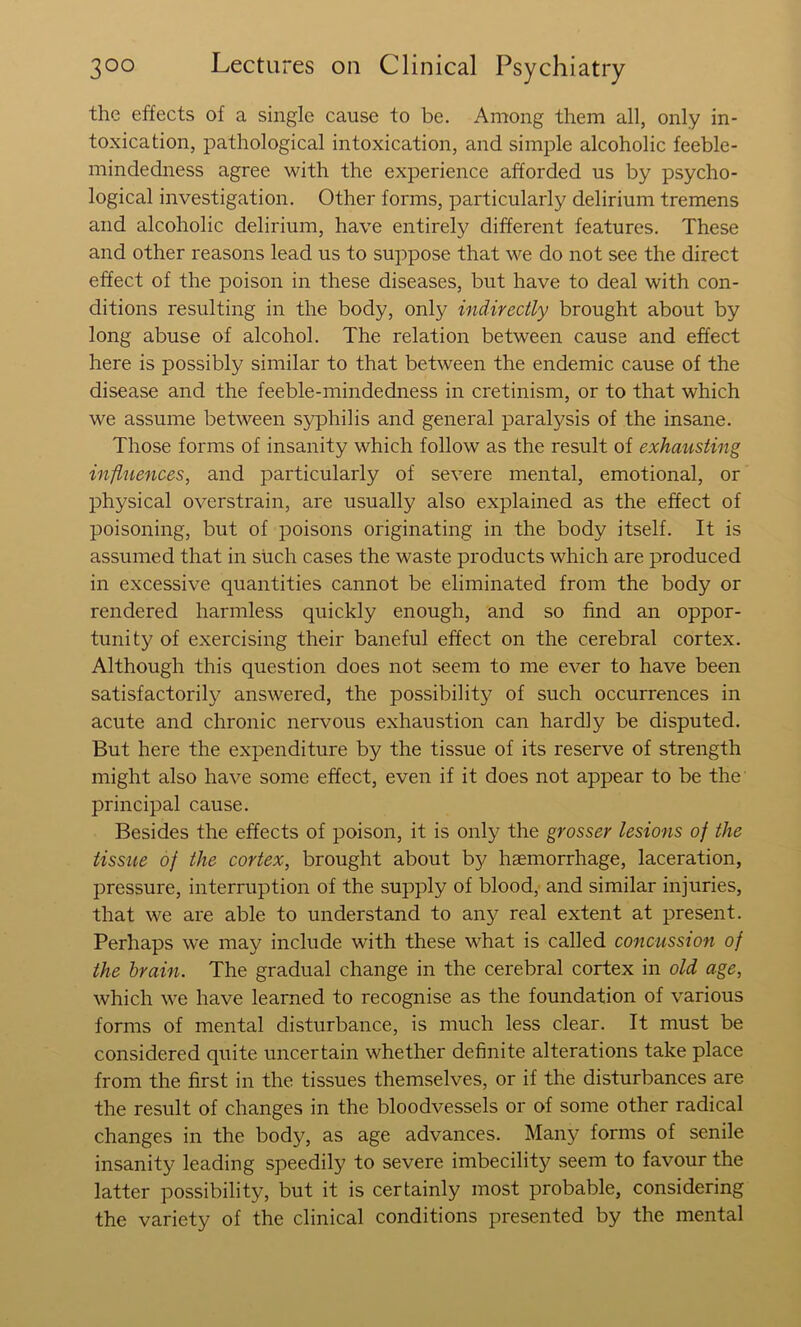 the effects of a single cause to be. Among them all, only in- toxication, pathological intoxication, and simple alcoholic feeble- mindedness agree with the experience afforded us by psycho- logical investigation. Other forms, particularly delirium tremens and alcoholic delirium, have entirely different features. These and other reasons lead us to suppose that we do not see the direct effect of the poison in these diseases, but have to deal with con- ditions resulting in the body, only indirectly brought about by long abuse of alcohol. The relation between cause and effect here is possibly similar to that between the endemic cause of the disease and the feeble-mindedness in cretinism, or to that which we assume between syphilis and general paralysis of the insane. Those forms of insanity which follow as the result of exhausting influences, and particularly of severe mental, emotional, or physical overstrain, are usually also explained as the effect of poisoning, but of poisons originating in the body itself. It is assumed that in siich cases the waste products which are produced in excessive quantities cannot be eliminated from the body or rendered harmless quickly enough, and so find an oppor- tunity of exercising their baneful effect on the cerebral cortex. Although this question does not seem to me ever to have been satisfactorily answered, the possibility of such occurrences in acute and chronic nervous exhaustion can hardly be disputed. But here the expenditure by the tissue of its reserve of strength might also have some effect, even if it does not appear to be the principal cause. Besides the effects of poison, it is only the grosser lesions of the tissue of the cortex, brought about by haemorrhage, laceration, pressure, interruption of the supply of blood, and similar injuries, that we are able to understand to any real extent at present. Perhaps we may include with these what is called concussion of the brain. The gradual change in the cerebral cortex in old age, which we have learned to recognise as the foundation of various forms of mental disturbance, is much less clear. It must be considered quite uncertain whether definite alterations take place from the first in the tissues themselves, or if the disturbances are the result of changes in the bloodvessels or of some other radical changes in the body, as age advances. Many forms of senile insanity leading speedily to severe imbecility seem to favour the latter possibility, but it is certainly most probable, considering the variety of the clinical conditions presented by the mental