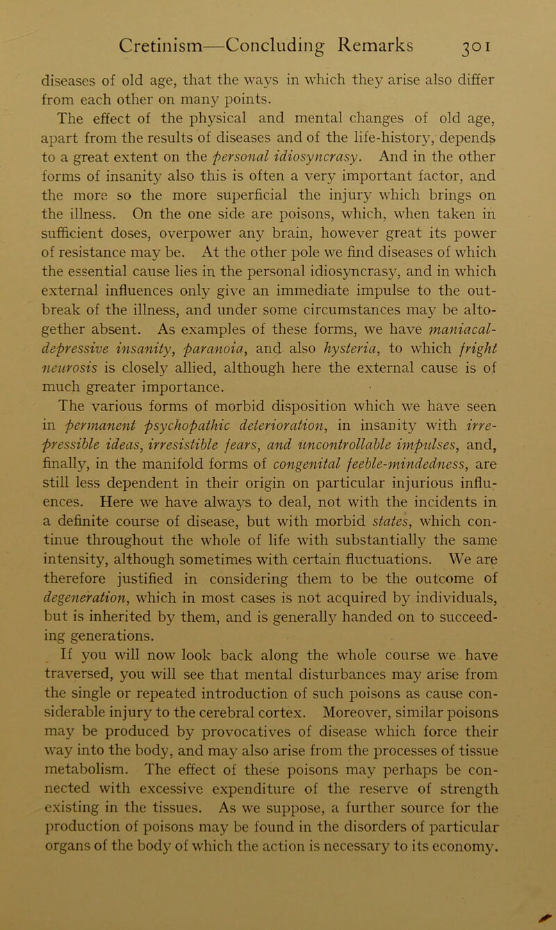 diseases of old age, that the ways in which the}^ arise also differ from each other on many points. The effect of the physical and mental changes of old age, apart from the results of diseases and of the life-history, depends to a great extent on the personal idiosyncrasy. And in the other forms of insanit}^ also this is often a very important factor, and the more so the more superficial the injury which brings on the illness. On the one side are poisons, which, when taken in sufficient doses, overpower any brain, however great its power of resistance may be. At the other pole we find diseases of which the essential cause lies in the personal idiosyncrasy, and in which external influences only give an immediate impulse to the out- break of the illness, and under some circumstances may be alto- gether absent. As examples of these forms, we have maniacal- depressive insanity, paranoia, and also hysteria, to which fright neurosis is closely allied, although here the external cause is of much greater importance. The various forms of morbid disposition which we have seen in permanent psychopathic deterioration, in insanity with irre- pressible ideas, irresistible fears, and uncontrollable impulses, and, finally, in the manifold forms of congenital feeble-mindedness, are still less dependent in their origin on particular injurious influ- ences. Here we have always to deal, not with the incidents in a definite course of disease, but with morbid states, which con- tinue throughout the whole of life with substantially the same intensity, although sometimes with certain fluctuations. We are therefore justified in considering them to be the outcome of degeneration, which in most cases is not acquired by individuals, but is inherited by them, and is generally handed on to succeed- ing generations. If you will now look back along the whole course we have traversed, you will see that mental disturbances may arise from the single or repeated introduction of such poisons as cause con- siderable injury to the cerebral cortex. Moreover, similar poisons may be produced by provocatives of disease which force their way into the body, and may also arise from the processes of tissue metabolism. The effect of these poisons may perhaps be con- nected with excessive expenditure of the reserve of strength existing in the tissues. As we suppose, a further source for the jiroduction of poisons may be found in the disorders of particular organs of the body of which the action is necessary to its economy.