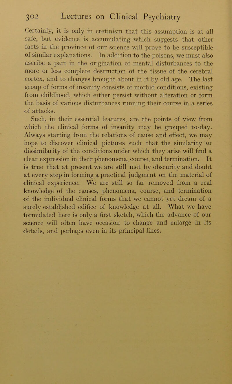 Certainly, it is only in cretinism that this assumption is at all safe, but evidence is accumulating which suggests that other facts in the province of our science will prove to be susceptible of similar explanations. In addition to the poisons, we must also ascribe a part in the origination of mental disturbances to the more or less complete destruction of the tissue of the cerebral cortex, and to changes brought about in it by old age. The last group of forms of insanity consists of morbid conditions, existing from childhood, which either persist without alteration or form the basis of various disturbances running their course in a series of attacks. Such, in their essential features, are the points of view from which the clinical forms of insanity may be grouped to-day. Always starting from the relations of cause and effect, we may hope to discover clinical pictures such that the similarity or dissimilarity of the conditions under which they arise will find a clear expression in their phenomena, course, and termination. It is true that at present we are still met by obscurity and doubt at every step in forming a practical judgment on the material of clinical experience. We are still so far removed from a real knowledge of the causes, phenomena, course, and termination of the individual clinical forms that we cannot yet dream of a surely established edifice of knowledge at all. What we have formulated here is only a first sketch, which the advance of our science will often have occasion to change and enlarge in its details, and perhaps even in its principal lines.