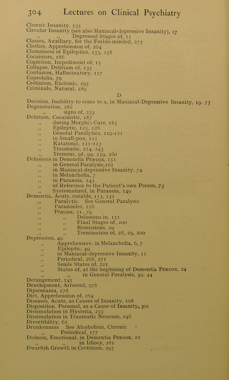 Choreic Insanity, 135 Circular Insanity (see also Maniacal-depressive Insanity), 17 .. ,, Depressed Stages of, 11 Classes, Auxiliary, for the Feeble-minded, 275 Clothes, Apprehension of, 264 Clumsiness of Epileptics, 23;, 238 Cocainism, 186 Cognition, Impediment of, 15 Collapse, Delirium of, 135 Confusion, Hallucinatory, 117 Coprolalia, 79 Cretinism, Endemic, 295 Criminals, Natural, 289 D Decision, Inability to come to a, in Maniacal-Depressive Insanity, 19, 73 Degeneration, 282 „ signs of, 233 Delirium, Cocainistic, 187 ,, during Morphia Cure, 185 ,, Epileptic, 125, 126 ,, General Paralytics, 119-121 ,, in Small-pox, 111 ,, Katatonic, 121-123 ,, Traumatic, 214, 243 ,, Tremens, 98, 99, 259, 260 Delusions in Dementia Prsecox, 151 ,, in General Paralysis, 161 ,, in Maniacal-depressive Insanity, 74 ,, in Melancholia, 7 ,, in Paranoia, 143 ,, of Reference to the Patient’s own Person, 73 ,, Systematized, in Paranoia, 149 Dementia, Acute, curable, 113, 131 ,, Paralytic. See General Paralysis ,, Paranoides, 156 ,, Praecox, 21, 79 ,, ,, Delusions in, 151 ,, ,, Final Stages of, 200 ,, ,, Remissions, 29 ,, ,, Termination of, 28, 29, 200 Depression, 49 ,, Apprehensive, in Melancholia, 6, 7 ,, Epileptic, 49 ,, in Maniacal-depressive Insanity, 11 ,, Periodical, 268, 271 ,, Senile States of, 221 ,, States of, at the beginning of Dementia Praecox, 24 ,, ,, in General Paralysis, 39, 44 Derangement, 145 Development, Arrested, 278 Dipsomania, 178 Dirt, Apprehension of, 264 Diseases, Acute, as Causes of Insanity, 108 Disposition, Personal, as a Cause of Insanity, 301 Dissimulation in Hysteria, 255 Dissimulation in Traumatic Neurosis, 246 Divertibility, 62 Drunkenness See Alcoholism, Chronic > ,, Periodical, 177 Dulness, Emotional, in Dementia Praecox, 22 ,, ,, in Idiocy, 281 Dwarfish Growth in Cretinism, 295