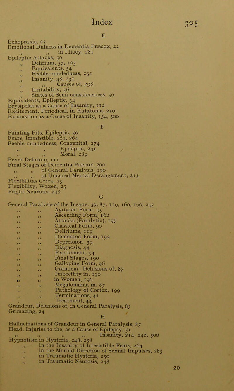 E Echopraxis, 25 Emotional Dulness in Dementia Praecox, 22 „ „ in Idiocy, 281 Epileptic Attacks, 50 ,, Delirium, 57, 125 ,, Equivalents, 54 ,, Feeble-mindedness, 231 ,, Insanity, 48, 231 ,, ,, Causes of, 298 ,, Irritability, 56 ,, States of Semi-consciousness. 50 Equivalents, Epileptic, 54 Erysipelas as a Cause of Insanity, 112 Excitement, Periodical, in Katatonia, 210 Exhaustion as a Cause of Insanity, 134, 300 F Fainting Fits, Epileptic, 50 Fears, Irresistible, 262, 264 Feeble-mindedness, Congenital, 274 „ Epileptic, 231 ,. ,, Moral, 289 Fever Delirium, in Final Stages of Dementia Praecox, 200 ,, ,, of General Paralysis, 190 ,, ,, of Uncured Mental Derangement, 213 Flexibihtas Cerea, 25 Flexibility, Waxen, 25 Fright Neurosis, 248 G General Paralysis of the Insane, 39, 87, 119, 160, 190, 297 ,, ,, Agitated Form, 95 ,, ,, Ascending Form, 162 ,, ,, Attacks (Paralytic), 197 ,, ,, Classical Form, 90 ,, ,, Deliriums, 119 ,, ,, Demented Form, 192 „ ,, Depression, 39 ,, ,, Diagnosis, 44 ,, ,, Excitement, 94 ,, ,, Final Stages, 190 ,, ,, Galloping Form, 96 ,, Grandeur, Delusions of, 87 ,, ,, ImbeciUty in, 190 ,, ,, in Women, 196 ,, ,, Megalomania in, 87 ,, ,, Pathology of Cortex, 199 ,, ,, Terminations, 41 ,, ,, Treatment, 44 Grandeur, Delusions of, in General Paralysis, 87 Grimacing, 24 , H Hallucinations of Grandeur in General Paralysis, 87 Head, Injuries to the, as a Cause of Epilepsy, 51 „ ,, ,, Insanity, 214, 242, 300 Hypnotism in Hysteria, 248, 258 ,, in the Insanity of Irresistible Fears, 264 ,, in the Morbid Direction of Sexual Impulses, 285 ,, in Traumatic Hysteria, 250 ,, in Traumatic Neurosis, 248 20