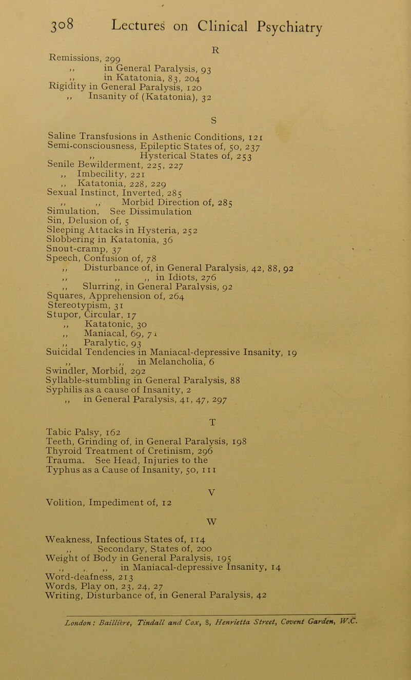 R Remissions, 299 ,, in General Paralysis, 93 ,, in Katatonia, 83, 204 Rigidity in General Paralysis, 120 ,, Insanity of (Katatonia), 32 S Saline Transfusions in Asthenic Conditions, 121 Semi-consciousness, Epileptic States of, 50, 237 ,, Hysterical States of, 253 Senile Bewilderment, 225, 227 ,, Imbecility, 221 ,, Katatonia, 228, 229 Sexual Instinct, Inverted, 285 ,, ,, Morbid Direction of, 285 Simulation. See Dissimulation Sin, Delusion of, 5 Sleeping Attacks in Hysteria, 252 Slobbering in Katatonia, 36 Snout-cramp, 37 Speech, Confusion of, 78 ,, Disturbance of, in General Paralysis, 42, 88, 92 ,, ,, ,, in Idiots, 276 ,, Slurring, in General Paralysis, 92 Squares, Apprehension of, 264 Stereotypism, 31 Stupor, Circular, 17 ,, Katatonic, 30 ,, Maniacal, 69, 71 ,, Paralytic, 93 Suicidal Tendencies in Maniacal-depressive Insanity, 19 ,, ,, in Melancholia, 6 Swindler, Morbid, 292 Syllable-stumbling in General Paralysis, 88 Syphilis as a cause of Insanity, 2 ,, in General Paralysis, 41, 47, 297 T Tabic Palsy, 162 Teeth, Grinding of, in General Paralysis, 198 Thyroid Treatment of Cretinism, 296 Trauma. See Head, Injuries to the Typhus as a Cause of Insanity, 50, in V Volition, Impediment of, 12 W Weakness, Infectious States of, 114 ,, Secondary, States of, 200 Weight of Body in General Paralysis, 195 ,, , ,, in Maniacal-depressive Insanity, 14 Word-deafness, 213 Words, Play on, 23, 24, 27 Writing, Disturbance of, in General Paralysis, 42 London: Bailli'ere, Tindall and Cox, 8, Henrietta Street, Covent Garden, IV.C.