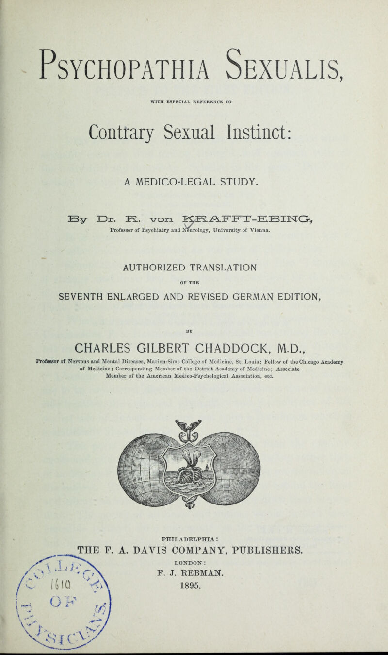 PSYCHOPATHIA SeXUALIS, WITH ESPECIAL REFERENCE TO Contrary Sexual Instinct: A MEDICO-LEGAL STUDY. By Dr. B.. von PCR.j&l±? Jb ±'-DBIIStOr* Professor of Psychiatry and Neurology, University of Vienna. AUTHORIZED TRANSLATION OF THE SEVENTH ENLARGED AND REVISED GERMAN EDITION, CHARLES GILBERT CHADDOCK, M.D., Professor of Nervous and Mental Diseases, Marion-Sims College of Medicine, St. Louis; Fellow of the Chicago Academy of Medicine; Corresponding Member of the Detroit Academy of Medicine; Associate Member of the American Medico-Psychological Association, etc. PHILADELPHIA: THE F. A. DAYIS COMPANY, PUBLISHERS. LONDON: F. J. REBMAN. 1895.