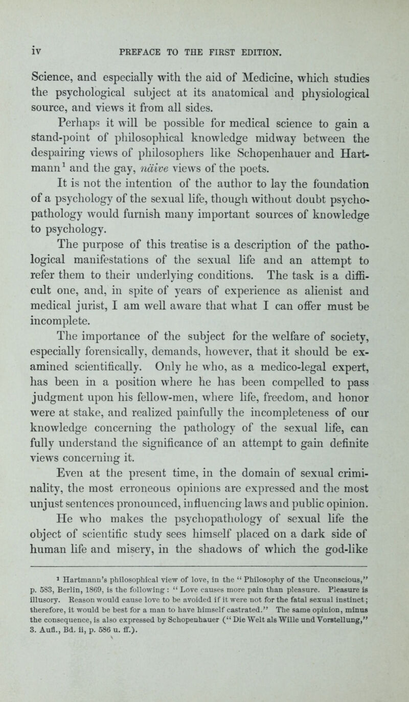 Science, and especially with the aid of Medicine, which studies the psychological subject at its anatomical and physiological source, and views it from all sides. Perhaps it will be possible for medical science to gain a stand-point of philosophical knowledge midway between the despairing views of philosophers like Schopenhauer and Hart- mann 1 and the gay, naive views of the poets. It is not the intention of the author to lay the foundation of a psychology of the sexual life, though without doubt psycho- pathology would furnish many important sources of knowledge to psychology. The purpose of this treatise is a description of the patho- logical manifestations of the sexual life and an attempt to refer them to their underlying conditions. The task is a diffi- cult one, and, in spite of years of experience as alienist and medical jurist, I am well aware that what I can offer must be incomplete. The importance of the subject for the welfare of society, especially forensically, demands, however, that it should be ex- amined scientifically. Only he who, as a medico-legal expert, has been in a position where he has been compelled to pass judgment upon his fellow-men, where life, freedom, and honor were at stake, and realized painfully the incompleteness of our knowledge concerning the pathology of the sexual life, can fully understand the significance of an attempt to gain definite views concerning it. Even at the present time, in the domain of sexual crimi- nality, the most erroneous opinions are expressed and the most unjust sentences pronounced, influencing laws and public opinion. He who makes the psychopathology of sexual life the object of scientific study sees himself placed on a dark side of human life and misery, in the shadows of which the god-like 1 Hartmann’s philosophical view of love, in the “ Philosophy of the Unconscious,” p. 583, Berlin, 1869, is the following : “ Love causes more pain than pleasure. Pleasure is illusory. Reason would cause love to be avoided if it were not for the fatal sexual instinct; therefore, it would be best for a man to have himself castrated.” The same opinion, minus the consequence, is also expressed by Schopenhauer (“ Die Welt als Wille und Vorstellung,” 3. Aufl., Bd. ii, p. 586 u. ff.).