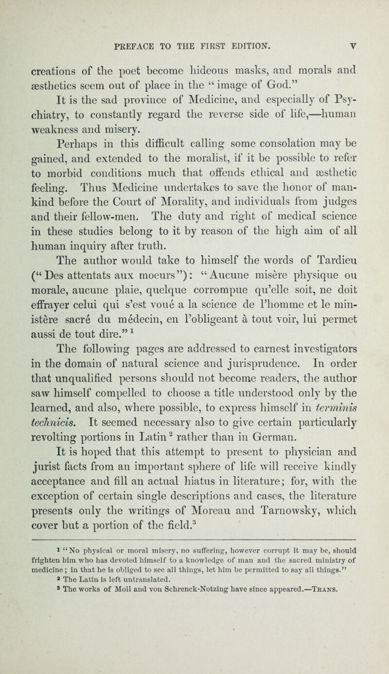 creations of the poet become hideous masks, and morals and aesthetics seem out of place in the 66 image of God.” It is the sad province of Medicine, and especially of Psy- chiatry, to constantly regard the reverse side of life,—human weakness and misery. Perhaps in this difficult calling some consolation may be gained, and extended to the moralist, if it be possible to refer to morbid conditions much that offends ethical and aesthetic feeling. Thus Medicine undertakes to save the honor of man- kind before the Court of Morality, and individuals from judges and their fellow-men. The duty and right of medical science in these studies belong to it by reason of the high aim of all human inquiry after truth. The author would take to himself the words of Tardieu (“ Des attentats aux moeurs”): “Aucune misere physique ou morale, aucune plaie, quelque corrompue qu’elle soit, ne doit effrayer celui qui s’est voue a la science de Thomme et le min- istere sacre du medecin, en Tobligeant a tout voir, lui permet aussi de tout dire.” 1 The following pages are addressed to earnest investigators in the domain of natural science and jurisprudence. In order that unqualified persons should not become readers, the author saw himself compelled to choose a title understood only by the learned, and also, where possible, to express himself in terminis technicis. It seemed necessary also to give certain particularly revolting portions in Latin2 rather than in German. It is hoped that this attempt to present to physician and jurist facts from an important sphere of life will receive kindly acceptance and fill an actual hiatus in literature; for, with the exception of certain single descriptions and cases, the literature presents only the writings of Moreau and Tarnowsky, which cover but a portion of the field.3 1 “No physical or moral misery, no suffering, however corrupt it may be, should frighten him who has devoted himself to a knowledge of man and the sacred ministry of medicine; in that he is obliged to see all things, let him be permitted to say all things.” 3 The Latin is left untranslated. 3 The works of Moll and von Schrenck-Notzing have since appeared.—Trans.