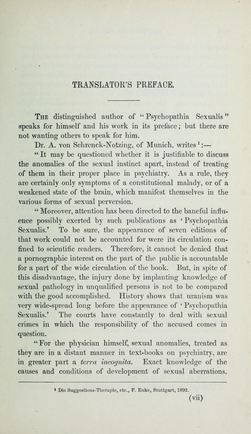 TRANSLATOR’S PREFACE. The distinguished author of 44 Psychopathia Sexualis ” speaks for himself and his work in its preface; but there are not wanting others to speak for him. Dr. A. von Schrenck-NQtzing, of Munich, writes1:— 44 It may be questioned whether it is justifiable to discuss the anomalies of the sexual instinct apart, instead of treating of them in their proper place in psychiatry. As a rule, they are certainly only symptoms of a constitutional malady, or of a weakened state of the brain, which manifest themselves in the various forms of sexual perversion. 44 Moreover, attention has been directed to the baneful influ- ence possibly exerted by such publications as 4 Psychopathia Sexualis.’ To be sure, the appearance of seven editions of that work could not be accounted for were its circulation con- fined to scientific readers. Therefore, it cannot be denied that a pornographic interest on the part of the public is accountable for a part of the wide circulation of the book. But, in spite of this disadvantage, the injury done by implanting knowledge of sexual pathology in unqualified persons is not to be compared with the good accomplished. History shows that uranism was very wide-spread long before the appearance of 4 Psychopathia Sexualis.’ The courts have constantly to deal with sexual crimes in which the responsibility of the accused comes in question. 44 For the physician himself, sexual anomalies, treated as they are in a distant manner in text-books on psychiatry, are in greater part a terra incognita. Exact knowledge of the causes and conditions of development of sexual aberrations, 1 Die Suggestions-Tkerapie, etc., F. Enke, Stuttgart, 1892.