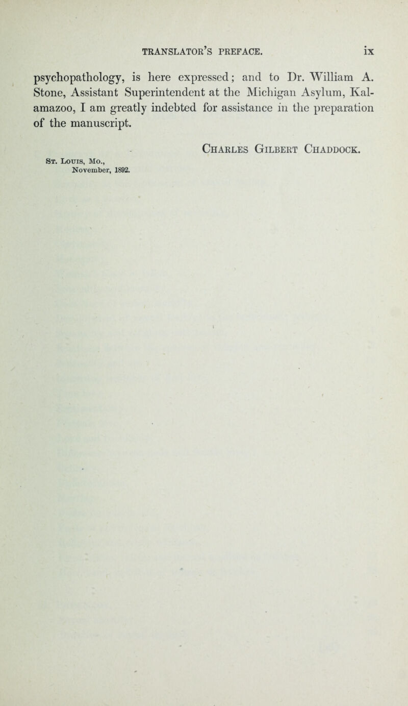psychopathology, is here expressed; and to Dr. William A. Stone, Assistant Superintendent at the Michigan Asylum, Kal- amazoo, I am greatly indebted for assistance in the preparation of the manuscript. Charles Gilbert Chaddock. St. Louis, Mo., November, 1892.