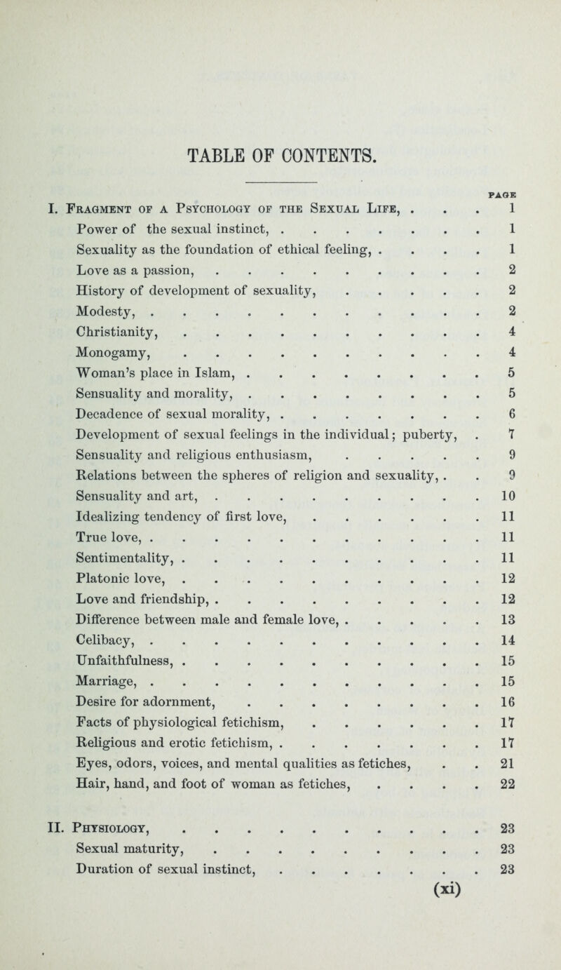 TABLE OF CONTENTS. PAGE I. Fragment of a Psychology of the Sexual Life, ... 1 Power of the sexual instinct, 1 Sexuality as the foundation of ethical feeling, .... 1 Love as a passion, 2 History of development of sexuality, 2 Modesty, 2 Christianity, 4 Monogamy, 4 Woman’s place in Islam, 5 Sensuality and morality, 5 Decadence of sexual morality, 6 Development of sexual feelings in the individual; puberty, . 7 Sensuality and religious enthusiasm, 9 Relations between the spheres of religion and sexuality, . . 9 Sensuality and art, 10 Idealizing tendency of first love, 11 True love, 11 Sentimentality, 11 Platonic love, . 12 Love and friendship, 12 Difference between male and female love, . . . . .13 Celibacy, 14 Unfaithfulness, 15 Marriage, ........... 15 Desire for adornment, 16 Facts of physiological fetichism, 17 Religious and erotic fetichism, 17 Eyes, odors, voices, and mental qualities as fetiches, . . 21 Hair, hand, and foot of woman as fetiches, .... 22 II. Physiology, 23 Sexual maturity, 23 Duration of sexual instinct, 23
