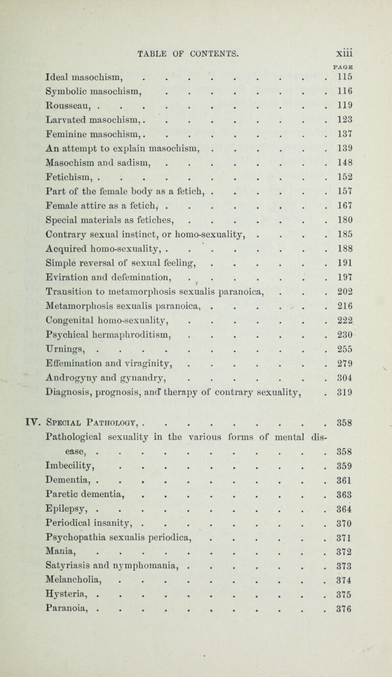 PAGE Ideal masochism, . . . . . . . . .115 Symbolic masochism, 116 Rousseau, 119 Larvated masochism, 123 Feminine masochism, 137 An attempt to explain masochism, 139 Masochism and sadism, 148 Fetichism, 152 Part of the female body as a fetich, 157 Female attire as a fetich, . . . . . . . .167 Special materials as fetiches, 180 Contrary sexual instinct, or homo-sexuality, . . . .185 Acquired homo-sexuality, 188 Simple reversal of sexual feeling, 191 Eviration and defemination, 197 Transition to metamorphosis sexualis paranoica, . . . 202 Metamorphosis sexualis paranoica, 216 Congenital homo-sexuality, 222 Psychical hermaphroditism, 230 Timings, 255 Effemination and viraginity, . . . . . . .279 Androgyny and gynandry, 304 Diagnosis, prognosis, and* therapy of contrary sexuality, . 319 IV. Special Pathology, 358 Pathological sexuality in the various forms of mental dis- ease, 358 Imbecility, 359 Dementia, 361 Paretic dementia, 363 Epilepsy, 364 Periodical insanity, 370 Psychopathia sexualis periodica, 371 Mania, 372 Satyriasis and nymphomania, . . . . . . .373 Melancholia, 374 Hysteria, 375 Paranoia, 376