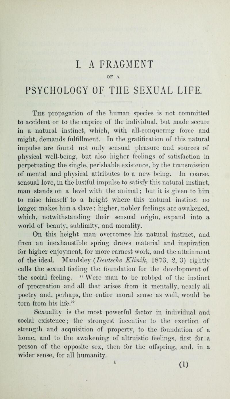 OF A PSYCHOLOGY OF THE SEXUAL LIFE. The propagation of the human species is not committed to accident or to the caprice of the individual, but made secure in a natural instinct, which, with all-conquering force and might, demands fulfillment. In the gratification of this natural impulse are found not only sensual pleasure and sources of physical well-being, but also higher feelings of satisfaction in perpetuating the single, perishable existence, by the transmission of mental and physical attributes to a new being. In coarse, sensual love, in the lustful impulse to satisfy this natural instinct, man stands on a level with the animal; but it is given to him to raise himself to a height where this natural instinct no longer makes him a slave: higher, nobler feelings are awakened, which, notwithstanding their sensual origin, expand into a world of beauty, sublimity, and morality. On this height man overcomes' his natural instinct, and from an inexhaustible spring draws material and inspiration for higher enjoyment, for more earnest work, and the attainment of the ideal. Maudsley (Deutsche Klinik, 1873, 2, 3) rightly calls the sexual feeling the foundation for the development of the social feeling. “ Were man to be robbed of the instinct of procreation and all that arises from it mentally, nearly all poetry and, perhaps, the entire moral sense as well, would be torn from his life.5’ Sexuality is the most powerful factor in individual and social existence; the strongest incentive to the exertion of strength and acquisition of property, to the foundation of a home, and to the awakening of altruistic feelings, first for a person of the opposite sex, then for the offspring, and, in a wider sense, for all humanity. i (i)