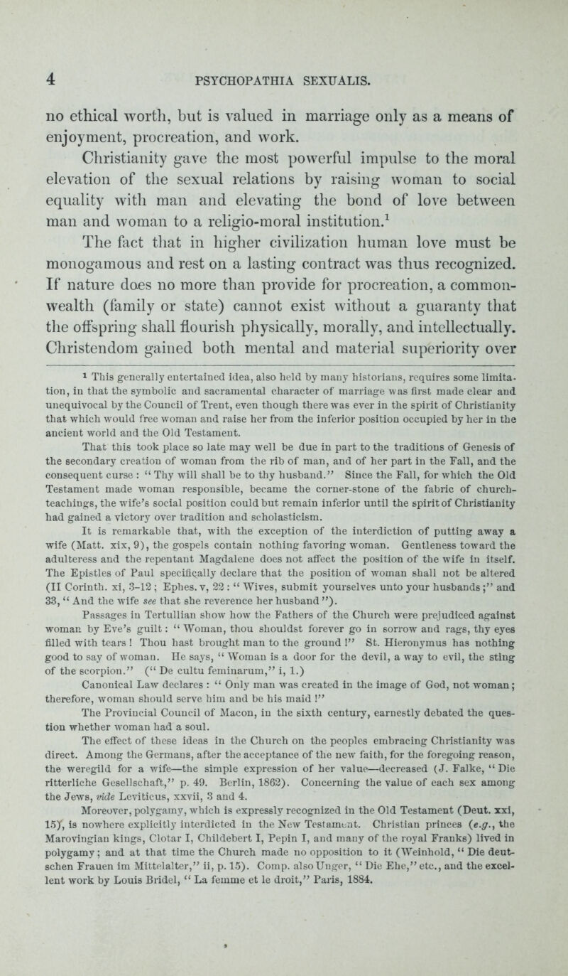 no ethical worth, but is valued in marriage only as a means of enjoyment, procreation, and work. Christianity gave the most powerful impulse to the moral elevation of the sexual relations by raising woman to social equality with man and elevating the bond of love between man and woman to a religio-moral institution.1 The fact that in higher civilization human love must be monogamous and rest on a lasting contract was thus recognized. If nature does no more than provide for procreation, a common- wealth (family or state) cannot exist without a guaranty that the offspring shall flourish physically, morally, and intellectually. Christendom gained both mental and material superiority over 1 This generally entertained idea, also held by many historians, requires some limita- tion, in that the symbolic and sacramental character of marriage was first made clear and unequivocal by the Council of Trent, even though there was ever in the spirit of Christianity that which would free woman and raise her from the inferior position occupied by her in the ancient world and the Old Testament. That this took place so late may well be due in part to the traditions of Genesis of the secondary creation of woman from the rib of man, and of her part in the Fall, and the consequent curse : “ Thy will shall be to thy husband.” Since the Fall, for which the Old Testament made woman responsible, became the corner-stone of the fabric of church- teachings, the wife's social position could but remain inferior until the spirit of Christianity had gained a victory over tradition and scholasticism. It is remarkable that, with the exception of the interdiction of putting away a wife (Matt, xix, 9), the gospels contain nothing favoring woman. Gentleness toward the adulteress and the repentant Magdalene does not affect the position of the wife in itself. The Epistles of Paul specifically declare that the position of woman shall not be altered (II Corinth, xi, 3-12 ; Ephes. v, 22 : “ Wives, submit yourselves unto your husbandsand 33, “ And the wife see that she reverence her husband ”). Passages in Tertullian show how the Fathers of the Church were prejudiced against woman by Eve’s guilt: “ Woman, thou shouldst forever go in sorrow and rags, thy eyes filled with tears ! Thou hast brought man to the ground I” St. Hieronymus has nothing good to say of woman. He says, “ Woman is a door for the devil, a way to evil, the sting of the scorpion.” (“ De cultu feminarum,” i, 1.) Canonical Law declares : “ Only man was created in the image of God, not woman; therefore, woman should serve him and be his maid !” The Provincial Council of Macon, in the sixth century, earnestly debated the ques- tion whether woman had a soul. The effect of these ideas in the Church on the peoples embracing Christianity was direct. Among the Germans, after the acceptance of the new faith, for the foregoing reason, the weregild for a wife—the simple expression of her value—decreased (J. Falke, “ Die ritterliche Gesellschaft,” p. 49. Berlin, 1862). Concerning the value of each sex among the Jews, vide Leviticus, xxvii, 3 and 4. Moreover, polygamy, which is expressly recognized in the Old Testament (Deut. xxi, V>y, is nowhere explicitly interdicted in the New Testament. Christian princes (e.g.t the Marovingian kings, Clotar I, Childebert I, Pepin I, and many of the royal Franks) lived in polygamy; and at that time the Church made no opposition to it (Weinhold, “ Die deut- schen Frauen im Mittelalter,” ii, p. 15). Comp. alsoUnger, “ Die Ehe,” etc., and the excel- lent work by Louis Bridel, “ La femme et le droit,” Paris, 1884.