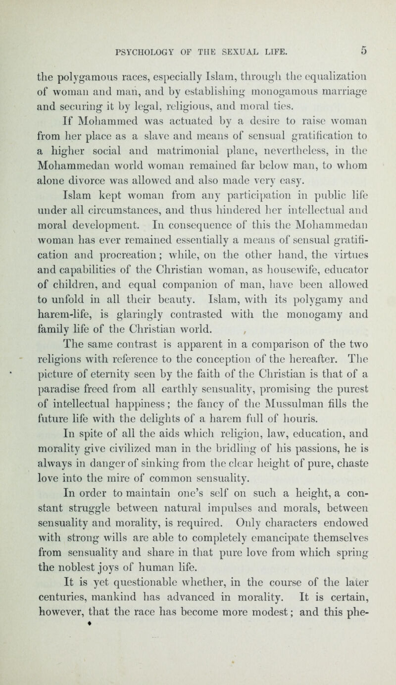 the polygamous races, especially Islam, through the equalization of woman and man, and by establishing monogamous marriage and securing it by legal, religious, and moral ties. If Mohammed was actuated by a desire to raise woman from her place as a slave and means of sensual gratification to a higher social and matrimonial plane, nevertheless, in the Mohammedan world woman remained far below man, to whom alone divorce was allowed and also made very easy. Islam kept woman from any participation in public life under all circumstances, and thus hindered her intellectual and moral development. In consequence of this the Mohammedan woman has ever remained essentially a means of sensual gratifi- cation and procreation; while, on the other hand, the virtues and capabilities of the Christian woman, as housewife, educator of children, and equal companion of man, have been allowed to unfold in all their beauty. Islam, with its polygamy and harem-life, is glaringly contrasted with the monogamy and family life of the Christian world. The same contrast is apparent in a comparison of the two religions with reference to the conception of the hereafter. The picture of eternity seen by the faith of the Christian is that of a paradise freed from all earthly sensuality, promising the purest of intellectual happiness; the fancy of the Mussulman fills the future life with the delights of a harem full of houris. In spite of all the aids which religion, law, education, and morality give civilized man in the bridling of his passions, he is always in danger of sinking from the clear height of pure, chaste love into the mire of common sensuality. In order to maintain one’s self on such a height, a con- stant struggle between natural impulses and morals, between sensuality and morality, is required. Only characters endowed with strong wills are able to completely emancipate themselves from sensuality and share in that pure love from which spring the noblest joys of human life. It is yet questionable whether, in the course of the laier centuries, mankind has advanced in morality. It is certain, however, that the race has become more modest; and this phe-
