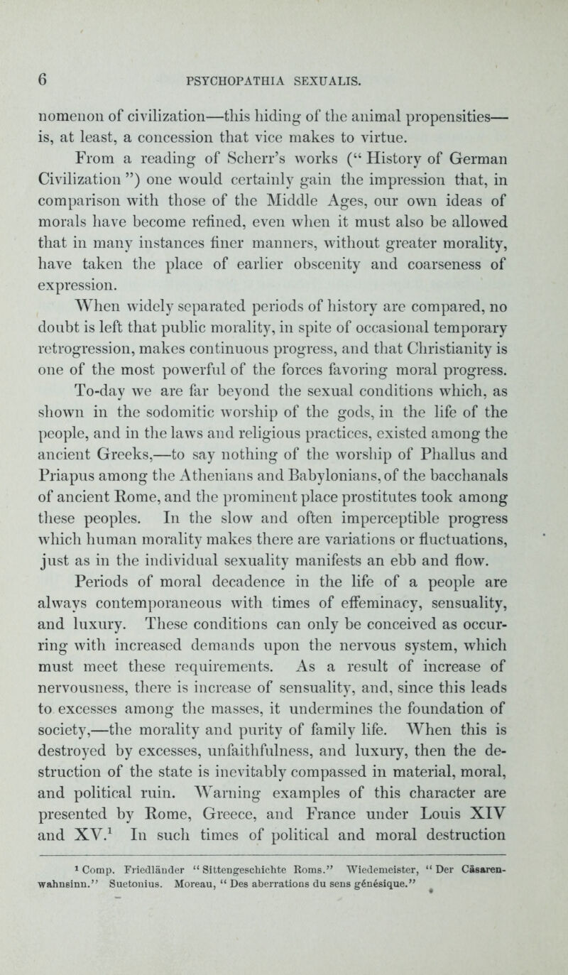 nomenon of civilization—this hiding of the animal propensities— is, at least, a concession that vice makes to virtue. From a reading of Scherr’s works (“ History of German Civilization ”) one would certainly gain the impression that, in comparison with those of the Middle Ages, our own ideas of morals have become refined, even when it must also be allowed that in many instances finer manners, without greater morality, have taken the place of earlier obscenity and coarseness of expression. When widely separated periods of history are compared, no doubt is left that public morality, in spite of occasional temporary retrogression, makes continuous progress, and that Christianity is one of the most powerful of the forces favoring moral progress. To-day we are far beyond the sexual conditions which, as shown in the sodomitic worship of the gods, in the life of the people, and in the laws and religious practices, existed among the ancient Greeks,—to say nothing of the worship of Phallus and Priapus among the Athenians and Babylonians, of the bacchanals of ancient Pome, and the prominent place prostitutes took among these peoples. In the slow and often imperceptible progress which human morality makes there are variations or fluctuations, just as in the individual sexuality manifests an ebb and flow. Periods of moral decadence in the life of a people are always contemporaneous with times of effeminacy, sensuality, and luxury. These conditions can only be conceived as occur- ring with increased demands upon the nervous system, which must meet these requirements. As a result of increase of nervousness, there is increase of sensuality, and, since this leads to excesses among the masses, it undermines the foundation of society,—the morality and purity of family life. When this is destroyed by excesses, unfaithfulness, and luxury, then the de- struction of the state is inevitably compassed in material, moral, and political ruin. Warning examples of this character are presented by Pome, Greece, and France under Louis XIV and XV.1 In sucli times of political and moral destruction 1 Comp. Friedlander “ Sittengeschichte Roms.” Wiedemeister, “ Der Casaren- wahnsinn.” Suetonius. Moreau, “ Des aberrations du sens g6n6sique.”