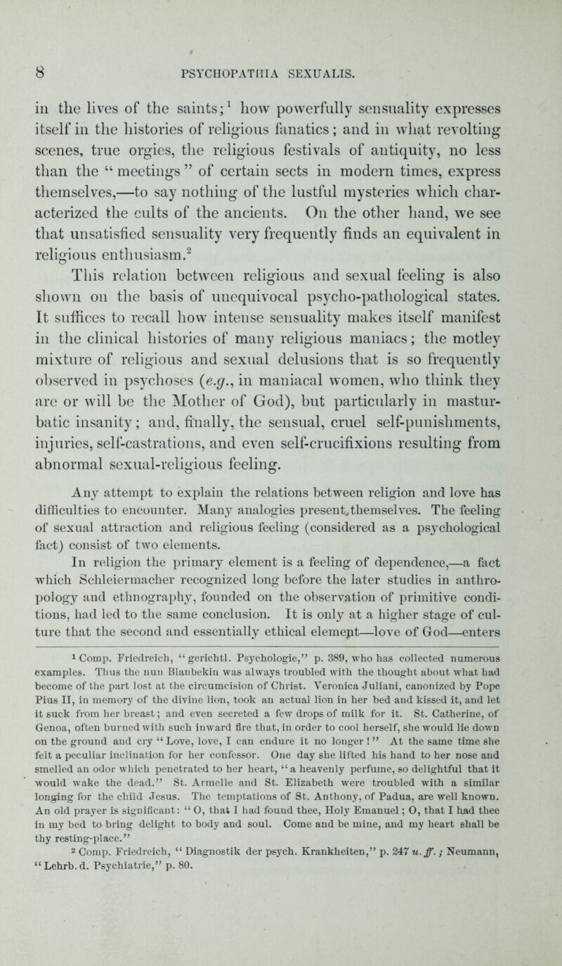 in the lives of the saints;1 how powerfully sensuality expresses itself in the histories of religious fanatics; and in what revolting scenes, true orgies, the religious festivals of antiquity, no less than the “ meetings ” of certain sects in modern times, express themselves,—to say nothing of the lustful mysteries which char- acterized the cults of the ancients. On the other hand, we see that unsatisfied sensuality very frequently finds an equivalent in religious enthusiasm.2 This relation between religious and sexual feeling is also shown on the basis of unequivocal psycho-pathological states. It suffices to recall how intense sensuality makes itself manifest in the clinical histories of many religious maniacs; the motley mixture of religious and sexual delusions that is so frequently observed in psychoses (ej/., in maniacal women, who think they are or will be the Mother of God), but particularly in mastur- batic insanity; and, finally, the sensual, cruel self-punishments, injuries, self-castrations, and even self-crucifixions resulting from abnormal sexual-religious feeling. Any attempt to explain the relations between religion and love has difficulties to encounter. Many analogies present, them selves. The feeling of sexual attraction and religious feeling (considered as a psychological fact) consist of two elements. In religion the primary element is a feeling of dependence,—a fact which Schleiermacher recognized long before the later studies in anthro- pology and ethnography, founded on the observation of primitive condi- tions, had led to the same conclusion. It is only at a higher stage of cul- ture that the second and essentially ethical elemept—love of God—enters 1 Comp. Friedreich, “gerichtl. Psychologie,” p. 389, who has collected numerous examples. Thus the nun Blanbekin was always troubled with the thought about what had become of the part lost at the circumcision of Christ. Veronica Juliani, canonized by Pope Pius II, in memory of the divine lion, took an actual lion in her bed and kissed it, and let it suck from her breast; and even secreted a few drops of milk for it. St. Catherine, of Genoa, often burned with such inward fire that, in order to cool herself, she would lie down on the ground and cry “ Love, love, I can endure it no longer ! ” At the same time she felt a peculiar inclination for her confessor. One day she lifted his hand to her nose and smelled an odor which penetrated to her heart, “ a heavenly perfume, so delightful that it would wake the dead.” St. Armelle and St. Elizabeth were troubled with a similar longing for the child Jesus. The temptations of St. Anthony, of Padua, are well known. An old prayer is significant: “ O, that I had found thee, Holy Emanuel; O, that I had thee in my bed to bring delight to body and soul. Come and be mine, and my heart shall be thy resting-place.” 2 Comp. Friedreich, “ Diagnostik der psych. Krankheiten,” p. 247 u. ff. ; Neumann, “Lehrb.d. Psychiatrie,” p. 80.