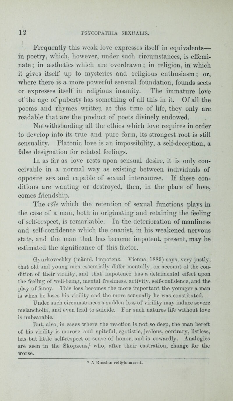 Frequently this weak love expresses itself in equivalents— in poetry, which, however, under such circumstances, is effemi- nate ; in aesthetics which are overdrawn; in religion, in which it gives itself up to mysteries and religious enthusiasm; or, where there is a more powerful sensual foundation, founds sects or expresses itself in religious insanity. The immature love of the age of puberty has something of all this in it. Of all the poems and rhymes written at this time of life, they only are readable that are the product of poets divinely endowed. Notwithstanding all the ethics which love requires in order to develop into its true and pure form, its strongest root is still sensuality. Platonic love is an impossibility, a self-deception, a false designation for related feelings. In as far as love rests upon sensual desire, it is only con- ceivable in a normal way as existing between individuals of opposite sex and capable of sexual intercourse. If these con- ditions are wanting or destroyed, then, in the place of love, comes friendship. The role which the retention of sexual functions plays in the case of a man, both in originating and retaining the feeling of self-respect, is remarkable. In the deterioration of manliness and self-confidence which the onanist, in his weakened nervous state, and the man that has become impotent, present, may be estimated the significance of this factor. Gyurkovechk}^ (mannl. Impotenz. Yienna, 1889) says, very justly, that old and young men essentially differ mentally, on account of the con- dition of their virility, and that impotence has a detrimental effect upon the feeling of well-being, mental freshness, activity, self-confidence, and the play of fancy. This loss becomes the more important the younger a man is when he loses his virility and the more sensually he was constituted. Under such circumstances a sudden loss of virility may induce severe melancholia, and even lead to suicide. For such natures life without love is unbearable. But, also, in cases where the reaction is not so deep, the man bereft of his virility is morose and spiteful, egotistic, jealous, contrary, listless, has but little self-respect or sense of honor, and is cowardly. Analogies are seen in the Skopzens,1 who, after their castration, change for the worse. 1 A Russian religious sect.