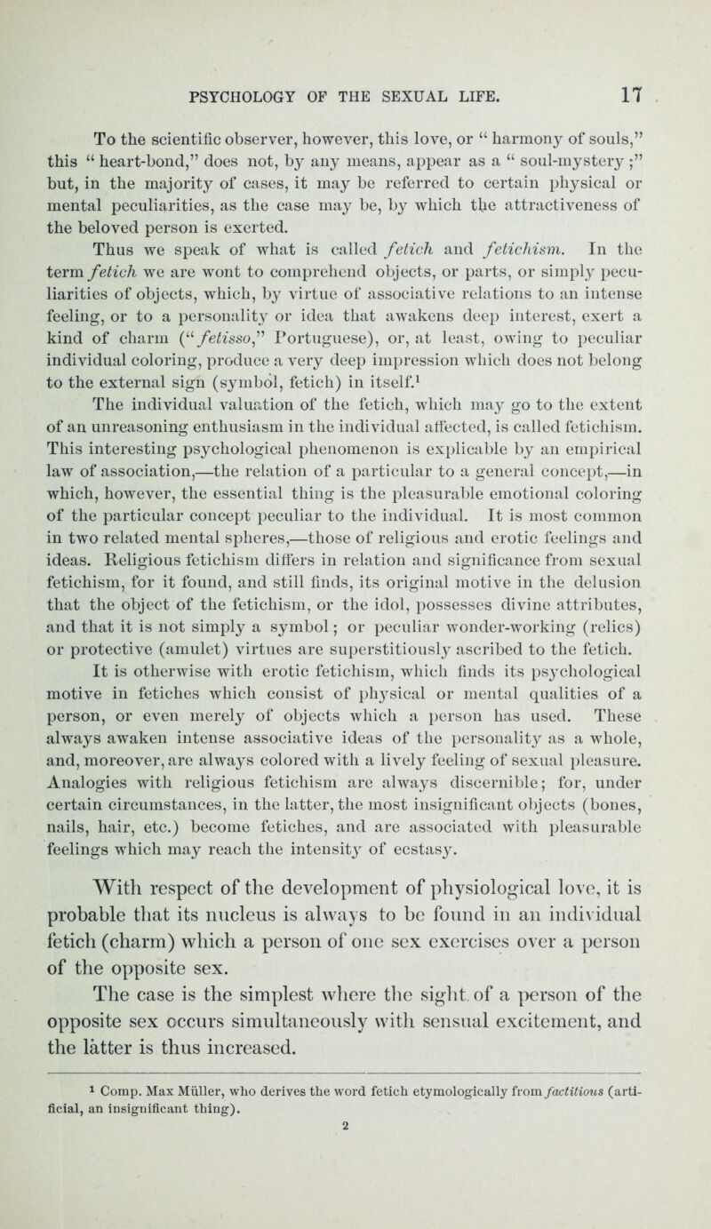 To the scientific observer, however, this love, or “ harmony of souls,” this “ heart-bond,” does not, by any means, appear as a “ soul-mystery ;” but, in the majority of cases, it may be referred to certain physical or mental peculiarities, as the case may be, by which the attractiveness of the beloved person is exerted. Thus we speak of what is called fetich and fetichism. In the term fetich we are wont to comprehend objects, or parts, or simply pecu- liarities of objects, which, by virtue of associative relations to an intense feeling, or to a personality or idea that awakens deep interest, exert a kind of charm (“ fetissof Portuguese), or, at least, owing to peculiar individual coloring, produce a very deep impression which does not belong to the external sign (symbol, fetich) in itself.1 The individual valuation of the fetich, which may go to the extent of an unreasoning enthusiasm in the individual affected, is called fetichism. This interesting psychological phenomenon is explicable by an empirical law of association,—the relation of a particular to a general concept,—in which, however, the essential thing is the pleasurable emotional coloring of the particular concept peculiar to the individual. It is most common in two related mental spheres,—those of religious and erotic feelings and ideas. Religious fetichism differs in relation and significance from sexual fetichism, for it found, and still finds, its original motive in the delusion that the object of the fetichism, or the idol, possesses divine attributes, and that it is not simply a symbol; or peculiar wonder-working (relics) or protective (amulet) virtues are superstitiously ascribed to the fetich. It is otherwise with erotic fetichism, which finds its psychological motive in fetiches which consist of physical or mental qualities of a person, or even merely of objects which a person has used. These always awaken intense associative ideas of the personality as a whole, and, moreover, are always colored with a lively feeling of sexual pleasure. Analogies with religious fetichism are always discernible; for, under certain circumstances, in the latter, the most insignificant objects (bones, nails, hair, etc.) become fetiches, and are associated with pleasurable feelings which may reach the intensity of ecstasy. With respect of the development of physiological love, it is probable that its nucleus is always to be found in an individual fetich (charm) which a person of one sex exercises over a person of the opposite sex. The case is the simplest where the sight, of a person of the opposite sex occurs simultaneously with sensual excitement, and the latter is thus increased. 1 Comp. Max Muller, who derives the word fetich etymologically from factitious (arti- ficial, an insignificant thing). 2