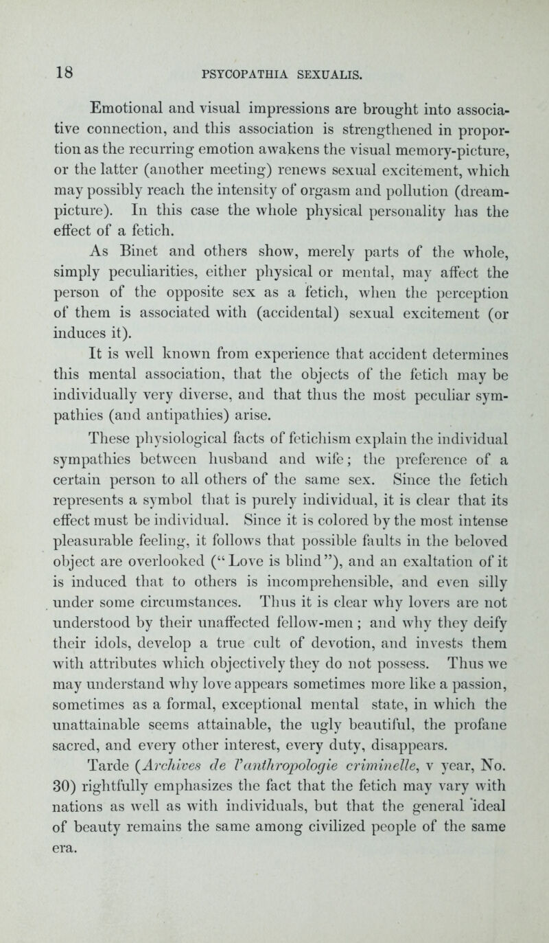 Emotional and visual impressions are brought into associa- tive connection, and this association is strengthened in propor- tion as the recurring emotion awakens the visual memory-picture, or the latter (another meeting) renews sexual excitement, which may possibly reach the intensity of orgasm and pollution (dream- picture). In this case the whole physical personality has the effect of a fetich. As Binet and others show, merely parts of the whole, simply peculiarities, either physical or mental, may affect the person of the opposite sex as a fetich, when the perception of them is associated with (accidental) sexual excitement (or induces it). It is well known from experience that accident determines this mental association, that the objects of the fetich may be individually very diverse, and that thus the most peculiar sym- pathies (and antipathies) arise. These physiological facts of fetichism explain the individual sympathies between husband and wife; the preference of a certain person to all others of the same sex. Since the fetich represents a symbol that is purely individual, it is clear that its effect must be individual. Since it is colored by the most intense pleasurable feeling, it follows that possible faults in the beloved object are overlooked (“Love is blind”), and an exaltation of it is induced that to others is incomprehensible, and even silly under some circumstances. Thus it is clear why lovers are not understood by their unaffected fellow-men; and why they deify their idols, develop a true cult of devotion, and invests them with attributes which objectively they do not possess. Thus we may understand why love appears sometimes more like a passion, sometimes as a formal, exceptional mental state, in which the unattainable seems attainable, the ugly beautiful, the profane sacred, and every other interest, every duty, disappears. Tarde (Archives de Vanthropologie criminelle, v year, No. 30) rightfully emphasizes the fact that the fetich may vary with nations as well as with individuals, but that the general ideal of beauty remains the same among civilized people of the same era.