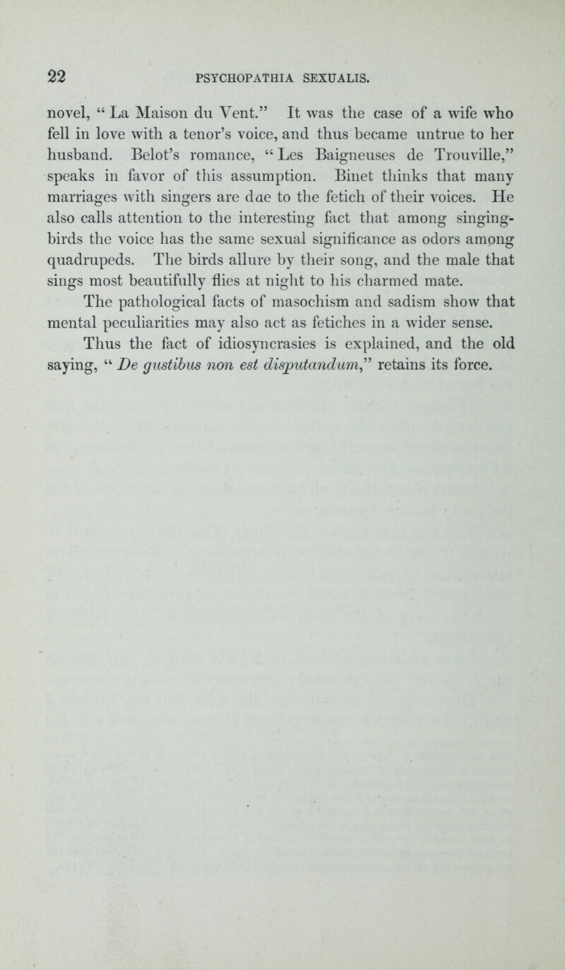 novel, “ La Maison du Vent.” It was the case of a wife who fell in love with a tenor’s voice, and thus became untrue to her husband. Belot’s romance, “ Les Baigneuses de Trouville,” speaks in favor of this assumption. Binet thinks that many marriages with singers are due to the fetich of their voices. He also calls attention to the interesting fact that among singing- birds the voice has the same sexual significance as odors among quadrupeds. The birds allure by their song, and the male that sings most beautifully flies at night to his charmed mate. The pathological facts of masochism and sadism show that mental peculiarities may also act as fetiches in a wider sense. Thus the fact of idiosyncrasies is explained, and the old saying, “ De gustibus non est disputandum,” retains its force.